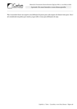 Material do Treinamento Desenvolvimento Ágil para Web 2.0 com Ruby on Rails
Não é necessário haver um arquivo com definição de passos para cada arquivo de feature texto puro. Isto é
até considerado má prática por muitos, já que inibe o reuso para definições de steps.
Capítulo 15 - Testes - Cucumber, o novo Story Runner - Página 198
 