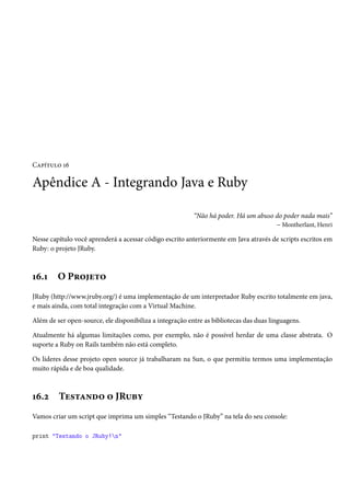 Capítulo 16
Apêndice A - Integrando Java e Ruby
“Não há poder. Há um abuso do poder nada mais”
– Montherlant, Henri
Nesse capítulo você aprenderá a acessar código escrito anteriormente em Java através de scripts escritos em
Ruby: o projeto JRuby.
16.1 O Projeto
JRuby (http://www.jruby.org/) é uma implementação de um interpretador Ruby escrito totalmente em java,
e mais ainda, com total integração com a Virtual Machine.
Além de ser open-source, ele disponibiliza a integração entre as bibliotecas das duas linguagens.
Atualmente há algumas limitações como, por exemplo, não é possível herdar de uma classe abstrata. O
suporte a Ruby on Rails também não está completo.
Os líderes desse projeto open source já trabalharam na Sun, o que permitiu termos uma implementação
muito rápida e de boa qualidade.
16.2 Testando o JRuby
Vamos criar um script que imprima um simples “Testando o JRuby” na tela do seu console:
print "Testando o JRuby!n"
 