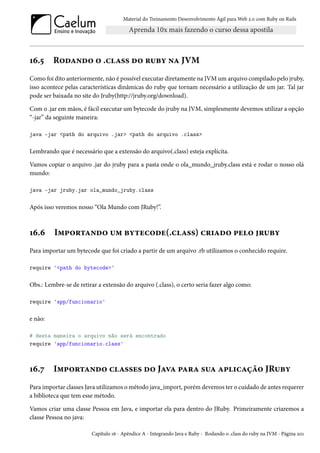 Material do Treinamento Desenvolvimento Ágil para Web 2.0 com Ruby on Rails
16.5 Rodando o .class do ruby na JVM
Como foi dito anteriormente, não é possível executar diretamente na JVM um arquivo compilado pelo jruby,
isso acontece pelas características dinâmicas do ruby que tornam necessário a utilização de um jar. Tal jar
pode ser baixada no site do Jruby(http://jruby.org/download).
Com o .jar em mãos, é fácil executar um bytecode do jruby na JVM, simplesmente devemos utilizar a opção
“-jar” da seguinte maneira:
java -jar <path do arquivo .jar> <path do arquivo .class>
Lembrando que é necessário que a extensão do arquivo(.class) esteja explícita.
Vamos copiar o arquivo .jar do jruby para a pasta onde o ola_mundo_jruby.class está e rodar o nosso olá
mundo:
java -jar jruby.jar ola_mundo_jruby.class
Após isso veremos nosso “Ola Mundo com JRuby!”.
16.6 Importando um bytecode(.class) criado pelo jruby
Para importar um bytecode que foi criado a partir de um arquivo .rb utilizamos o conhecido require.
require '<path do bytecode>'
Obs.: Lembre-se de retirar a extensão do arquivo (.class), o certo seria fazer algo como:
require 'app/funcionario'
e não:
# desta maneira o arquivo não será encontrado
require 'app/funcionario.class'
16.7 Importando classes do Java para sua aplicação JRuby
Para importar classes Java utilizamos o método java_import, porém devemos ter o cuidado de antes requerer
a biblioteca que tem esse método.
Vamos criar uma classe Pessoa em Java, e importar ela para dentro do JRuby. Primeiramente criaremos a
classe Pessoa no java:
Capítulo 16 - Apêndice A - Integrando Java e Ruby - Rodando o .class do ruby na JVM - Página 201
 