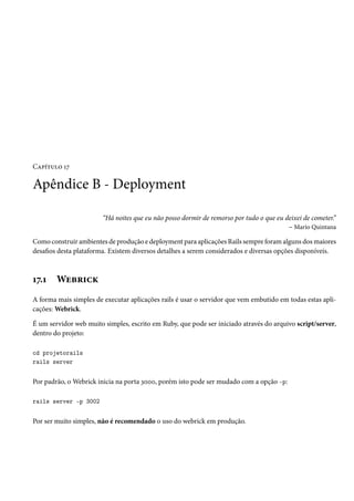 Capítulo 17
Apêndice B - Deployment
“Há noites que eu não posso dormir de remorso por tudo o que eu deixei de cometer.”
– Mario Quintana
Como construir ambientes de produção e deployment para aplicações Rails sempre foram alguns dos maiores
desafios desta plataforma. Existem diversos detalhes a serem considerados e diversas opções disponíveis.
17.1 Webrick
A forma mais simples de executar aplicações rails é usar o servidor que vem embutido em todas estas apli-
cações: Webrick.
É um servidor web muito simples, escrito em Ruby, que pode ser iniciado através do arquivo script/server,
dentro do projeto:
cd projetorails
rails server
Por padrão, o Webrick inicia na porta 3000, porém isto pode ser mudado com a opção -p:
rails server -p 3002
Por ser muito simples, não é recomendado o uso do webrick em produção.
 