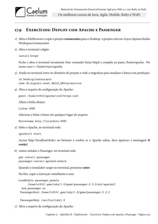 Material do Treinamento Desenvolvimento Ágil para Web 2.0 com Ruby on Rails
17.9 Exercícios: Deploy com Apache e Passenger
1) Abra o FileBrowser e copie o projeto restaurantes para o Desktop. o projeto está em /rr910/Aptana Studio
Workspace/restaurantes
2) Abra o terminal e digite:
install-httpd
Feche e abra o terminal novamente Esse comando baixa httpd e compila na pasta /home/apache. No
nosso caso=> /home/rr910/apache
3) Ainda no terminal entre no diretório do projeto e rode a migration para atualizar o banco em produção:
cd Desktop/restaurante
rake db:migrate:reset RAILS_ENV=production
4) Abra o arquivo de configuração do Apache:
gedit /home/rr910/apache/conf/httpd.conf
Altere a linha abaixo:
Listen 8080
Adicione a linha a baixo em qualquer lugar do arquivo:
Servername http://localhost:8080
5) Suba o Apache, no terminal rode:
apachectl start
Acesse http://localhost:8080/ no browser e confira se o Apache subiu, deve aparecer a mensagem It
works!.
6) vamos instalar o Passenger. no terminal rode:
gem install passenger
passenger-install-apache2-module
Quando o instalador surgir no terminal, pressione enter.
No fim, copie a instrução semelhante a essa:
LoadModule passenger_module
/home/rr910/.gem/ruby/1.8/gems/passenger-2.2.5/ext/apache2/
mod_passenger.so
PassengerRoot /home/rr910/.gem/ruby/1.8/gems/passenger-2.2.5
PassengerRuby /usr/bin/ruby1.8
7) Abra o arquivo de configuração do Apache:
Capítulo 17 - Apêndice B - Deployment - Exercícios: Deploy com Apache e Passenger - Página 209
 