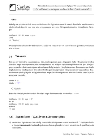Material do Treinamento Desenvolvimento Ágil para Web 2.0 com Ruby on Rails
gets
O Ruby nos permite atribuir numa variável um valor digitado no console através do teclado, isso é feito atra-
vés do método %gets%, mas com ele só poderemos atribuir Stringsatribuir outros tipos adiante. Exem-
plo:
irb(main):001:0> nome = gets
José
=> "Josén"
O n representa um caracter de nova linha. Esse é um caracter que seu teclado manda quando é pressionada
a tecla Enter.
3.5 Tipagem
Por não ser necessária a declaração do tipo, muitos pensam que a linguagem Ruby é fracamente tipada e
com isso o tipo não importaria para o interpretador. No Ruby os tipos são importantes sim para a lingua-
gem, tornando-a fortemente tipada, além disso, o Ruby também é implicitamente e dinamicamente tipada,
implicitamente tipada pois os tipos são inferidos pelo interpretador, não precisam ser declarados e dina-
micamente tipada porque o Ruby permite que o tipo da variável possa ser alterado durante a execução do
programa, exemplo:
idade = 27
idade = "27"
O .class
Em Ruby temos a possibilidade de descobrir o tipo de uma variável utilizando o .class:
irb(main):001:0> num = 87
=> 87
irb(main):002:0> puts num.class
Fixnum
=> nil
3.6 Exercícios - Variáveis e Atribuições
1) Vamos fazer alguns testes com o Ruby, escrevendo o código e executando no terminal. O arquivo utilizado
se chamará restaurante_basico.rb, pois nossa futura aplicação web será um sistema de qualificação de
restaurantes.
Capítulo 3 - Ruby básico - Tipagem - Página 13
 
