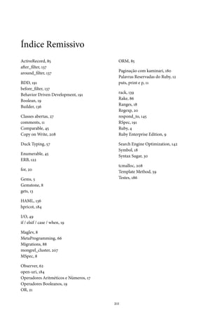 Índice Remissivo
ActiveRecord, 85
after_filter, 137
around_filter, 137
BDD, 191
before_filter, 137
Behavior Driven Development, 191
Boolean, 19
Builder, 136
Classes abertas, 27
comments, 11
Comparable, 45
Copy on Write, 208
Duck Typing, 57
Enumerable, 45
ERB, 122
for, 20
Gems, 5
Gemstone, 8
gets, 13
HAML, 136
hpricot, 184
I/O, 49
if / elsif / case / when, 19
Maglev, 8
MetaProgramming, 66
Migrations, 88
mongrel_cluster, 207
MSpec, 8
Observer, 62
open-uri, 184
Operadores Aritméticos e Números, 17
Operadores Booleanos, 19
OR, 21
ORM, 85
Paginação com kaminari, 180
Palavras Reservadas do Ruby, 12
puts, print e p, 11
rack, 139
Rake, 86
Ranges, 18
Regexp, 20
respond_to, 145
RSpec, 191
Ruby, 4
Ruby Enterprise Edition, 9
Search Engine Optimization, 142
Symbol, 18
Syntax Sugar, 30
tcmalloc, 208
Template Method, 59
Testes, 186
211
 