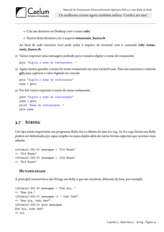 Material do Treinamento Desenvolvimento Ágil para Web 2.0 com Ruby on Rails
• Crie um diretório no Desktop com o nome ruby
• Dentro deste diretório crie o arquivo restaurante_basico.rb
Ao final de cada exercício você pode rodar o arquivo no terminal com o comando ruby restau-
rante_basico.rb.
2) Vamos imprimir uma mensagem pedindo para o usuário digitar o nome do restaurante.
puts "Digite o nome do restaurante: "
3) Agora iremos guardar o nome do nosso restaurante em uma variável nome. Para isso usaremos o método
gets para capturar o valor digitado no console.
puts "Digite o nome do restaurante"
nome = gets
4) Por fim vamos imprimir o nome do nosso restaurante.
puts "Digite o nome do restaurante"
nome = gets
print "Nome do restaurante: "
puts nome
3.7 String
Um tipo muito importante nos programas Ruby são os objetos do tipo String. As Strings literais em Ruby
podem ser delimitadas por aspas simples ou aspas duplas além de outras formas especiais que veremos mais
adiante.
irb(main):001:0> mensagem = "Olá Mundo"
=> "Olá Mundo"
irb(main):002:0> mensagem = 'Olá Mundo'
=> "Olá Mundo"
Mutabilidade
A principal característica das Strings em Ruby é que são mutáveis, diferente do Java, por exemplo.
irb(main):001:0> mensagem = "Bom dia, "
=> "Bom dia,"
irb(main):002:0> mensagem << " tudo bem?"
=> "Bom dia, tudo bem?"
irb(main):003:0> puts mensagem
Bom dia, tudo bem?
=> nil
Capítulo 3 - Ruby básico - String - Página 14
 