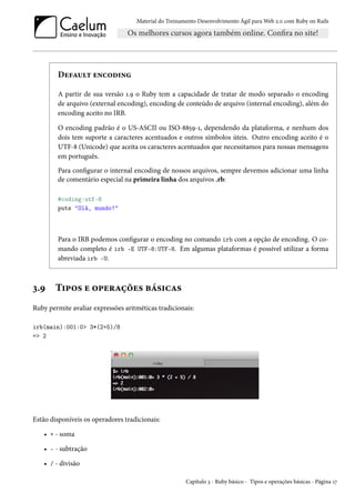 Material do Treinamento Desenvolvimento Ágil para Web 2.0 com Ruby on Rails
Default encoding
A partir de sua versão 1.9 o Ruby tem a capacidade de tratar de modo separado o encoding
de arquivo (external encoding), encoding de conteúdo de arquivo (internal encoding), além do
encoding aceito no IRB.
O encoding padrão é o US-ASCII ou ISO-8859-1, dependendo da plataforma, e nenhum dos
dois tem suporte a caracteres acentuados e outros símbolos úteis. Outro encoding aceito é o
UTF-8 (Unicode) que aceita os caracteres acentuados que necessitamos para nossas mensagens
em português.
Para configurar o internal encoding de nossos arquivos, sempre devemos adicionar uma linha
de comentário especial na primeira linha dos arquivos .rb:
#coding:utf-8
puts "Olá, mundo!"
Para o IRB podemos configurar o encoding no comando irb com a opção de encoding. O co-
mando completo é irb -E UTF-8:UTF-8. Em algumas plataformas é possível utilizar a forma
abreviada irb -U.
3.9 Tipos e operações básicas
Ruby permite avaliar expressões aritméticas tradicionais:
irb(main):001:0> 3*(2+5)/8
=> 2
Estão disponíveis os operadores tradicionais:
• + - soma
• - - subtração
• / - divisão
Capítulo 3 - Ruby básico - Tipos e operações básicas - Página 17
 