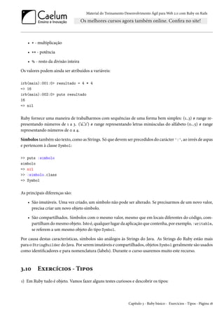 Material do Treinamento Desenvolvimento Ágil para Web 2.0 com Ruby on Rails
• * - multiplicação
• ** - potência
• % - resto da divisão inteira
Os valores podem ainda ser atribuídos a variáveis:
irb(main):001:0> resultado = 4 * 4
=> 16
irb(main):002:0> puts resultado
16
=> nil
Ruby fornece uma maneira de trabalharmos com sequências de uma forma bem simples: (1..3) # range re-
presentando números de 1 a 3. (‘a’..’z’) # range representando letras minúsculas do alfabeto (0...5) # range
representando números de 0 a 4.
Símbolos também são texto, como as Strings. Só que devem ser precedidos do carácter ':', ao invés de aspas
e pertencem à classe Symbol:
>> puts :simbolo
simbolo
=> nil
>> :simbolo.class
=> Symbol
As principais diferenças são:
• São imutáveis. Uma vez criado, um símbolo não pode ser alterado. Se precisarmos de um novo valor,
precisa criar um novo objeto símbolo.
• São compartilhados. Símbolos com o mesmo valor, mesmo que em locais diferentes do código, com-
partilham do mesmo objeto. Isto é, qualquer lugar da aplicação que contenha, por exemplo, :writable,
se referem a um mesmo objeto do tipo Symbol.
Por causa destas características, símbolos são análogos às Strings do Java. As Strings do Ruby estão mais
para o StringBuilder do Java. Por serem imutáveis e compartilhados, objetos Symbol geralmente são usados
como identificadores e para nomenclatura (labels). Durante o curso usaremos muito este recurso.
3.10 Exercícios - Tipos
1) Em Ruby tudo é objeto. Vamos fazer alguns testes curiosos e descobrir os tipos:
Capítulo 3 - Ruby básico - Exercícios - Tipos - Página 18
 