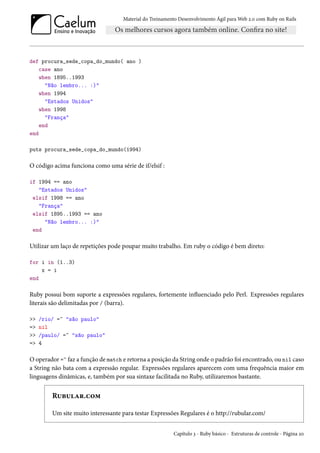 Material do Treinamento Desenvolvimento Ágil para Web 2.0 com Ruby on Rails
def procura_sede_copa_do_mundo( ano )
case ano
when 1895..1993
"Não lembro... :)"
when 1994
"Estados Unidos"
when 1998
"França"
end
end
puts procura_sede_copa_do_mundo(1994)
O código acima funciona como uma série de if/elsif :
if 1994 == ano
"Estados Unidos"
elsif 1998 == ano
"França"
elsif 1895..1993 == ano
"Não lembro... :)"
end
Utilizar um laço de repetições pode poupar muito trabalho. Em ruby o código é bem direto:
for i in (1..3)
x = i
end
Ruby possui bom suporte a expressões regulares, fortemente influenciado pelo Perl. Expressões regulares
literais são delimitadas por / (barra).
>> /rio/ =~ "são paulo"
=> nil
>> /paulo/ =~ "são paulo"
=> 4
O operador =~ faz a função de match e retorna a posição da String onde o padrão foi encontrado, ou nil caso
a String não bata com a expressão regular. Expressões regulares aparecem com uma frequência maior em
linguagens dinâmicas, e, também por sua sintaxe facilitada no Ruby, utilizaremos bastante.
Rubular.com
Um site muito interessante para testar Expressões Regulares é o http://rubular.com/
Capítulo 3 - Ruby básico - Estruturas de controle - Página 20
 