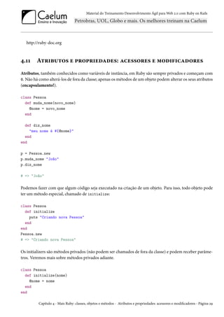 Material do Treinamento Desenvolvimento Ágil para Web 2.0 com Ruby on Rails
http://ruby-doc.org
4.11 Atributos e propriedades: acessores e modificadores
Atributos, também conhecidos como variáveis de instância, em Ruby são sempre privados e começam com
@. Não há como alterá-los de fora da classe; apenas os métodos de um objeto podem alterar os seus atributos
(encapsulamento!).
class Pessoa
def muda_nome(novo_nome)
@nome = novo_nome
end
def diz_nome
"meu nome é #{@nome}"
end
end
p = Pessoa.new
p.muda_nome "João"
p.diz_nome
# => "João"
Podemos fazer com que algum código seja executado na criação de um objeto. Para isso, todo objeto pode
ter um método especial, chamado de initialize:
class Pessoa
def initialize
puts "Criando nova Pessoa"
end
end
Pessoa.new
# => "Criando nova Pessoa"
Os initializers são métodos privados (não podem ser chamados de fora da classe) e podem receber parâme-
tros. Veremos mais sobre métodos privados adiante.
class Pessoa
def initialize(nome)
@nome = nome
end
end
Capítulo 4 - Mais Ruby: classes, objetos e métodos - Atributos e propriedades: acessores e modificadores - Página 29
 