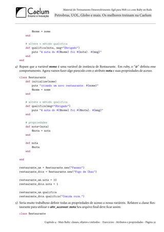 Material do Treinamento Desenvolvimento Ágil para Web 2.0 com Ruby on Rails
@nome = nome
end
# altere o método qualifica
def qualifica(nota, msg="Obrigado")
puts "A nota do #{@nome} foi #{nota}. #{msg}"
end
end
4) Repare que a variável nome é uma variável de instância de Restaurante. Em ruby, o “@” definiu esse
comportamento. Agora vamos fazer algo parecido com o atributo nota e suas propriedades de acesso.
class Restaurante
def initialize(nome)
puts "criando um novo restaurante: #{nome}"
@nome = nome
end
# altere o método qualifica
def qualifica(msg="Obrigado")
puts "A nota do #{@nome} foi #{@nota}. #{msg}"
end
# propriedades
def nota=(nota)
@nota = nota
end
def nota
@nota
end
end
restaurante_um = Restaurante.new("Fasano")
restaurante_dois = Restaurante.new("Fogo de Chao")
restaurante_um.nota = 10
restaurante_dois.nota = 1
restaurante_um.qualifica
restaurante_dois.qualifica("Comida ruim.")
5) Seria muito trabalhoso definir todas as propriedades de acesso a nossa variáveis. Refatore a classe Res-
taurante para utilizar o attr_accessor :nota Seu arquivo final deve ficar assim:
class Restaurante
Capítulo 4 - Mais Ruby: classes, objetos e métodos - Exercícios - Atributos e propriedades - Página 32
 