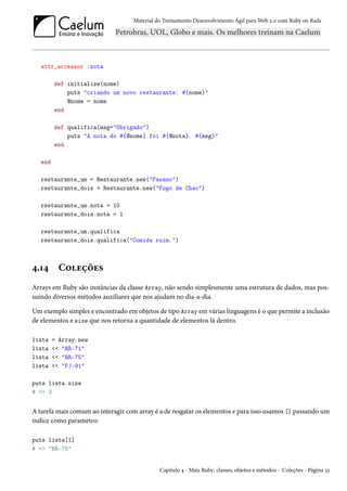 Material do Treinamento Desenvolvimento Ágil para Web 2.0 com Ruby on Rails
attr_accessor :nota
def initialize(nome)
puts "criando um novo restaurante: #{nome}"
@nome = nome
end
def qualifica(msg="Obrigado")
puts "A nota do #{@nome} foi #{@nota}. #{msg}"
end
end
restaurante_um = Restaurante.new("Fasano")
restaurante_dois = Restaurante.new("Fogo de Chao")
restaurante_um.nota = 10
restaurante_dois.nota = 1
restaurante_um.qualifica
restaurante_dois.qualifica("Comida ruim.")
4.14 Coleções
Arrays em Ruby são instâncias da classe Array, não sendo simplesmente uma estrutura de dados, mas pos-
suindo diversos métodos auxiliares que nos ajudam no dia-a-dia.
Um exemplo simples e encontrado em objetos de tipo Array em várias linguagens é o que permite a inclusão
de elementos e size que nos retorna a quantidade de elementos lá dentro.
lista = Array.new
lista << "RR-71"
lista << "RR-75"
lista << "FJ-91"
puts lista.size
# => 3
A tarefa mais comum ao interagir com array é a de resgatar os elementos e para isso usamos [] passando um
índice como parametro:
puts lista[1]
# => "RR-75"
Capítulo 4 - Mais Ruby: classes, objetos e métodos - Coleções - Página 33
 