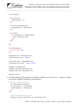 Material do Treinamento Desenvolvimento Ágil para Web 2.0 com Ruby on Rails
class Franquia
def initialize
@restaurantes = []
end
def adiciona(restaurante)
@restaurantes << restaurante
end
def mostra
for restaurante in @restaurantes
puts restaurante.nome
end
end
end
class Restaurante
attr_accessor :nome
end
restaurante_um = Restaurante.new
restaurante_um.nome = "Fasano"
restaurante_dois = Restaurante.new
restaurante_dois.nome = "Fogo de Chao"
franquia = Franquia.new
franquia.adiciona restaurante_um
franquia.adiciona restaurante_dois
franquia.mostra
3) O método adiciona recebe apenas um restaurante. Podemos usar a syntax com * e refatorar o método
para permitir múltiplos restaurantes como parâmetro.
# refatore o método adiciona
def adiciona(*restaurantes)
for restaurante in restaurantes
@restaurantes << restaurante
end
end
# adicione ambos de uma só vez
franquia.adiciona restaurante_um, restaurante_dois
Capítulo 4 - Mais Ruby: classes, objetos e métodos - Exercícios - Arrays e Hashes - Página 38
 