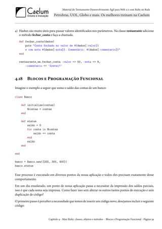 Material do Treinamento Desenvolvimento Ágil para Web 2.0 com Ruby on Rails
4) Hashes são muito úteis para passar valores identificados nos parâmetros. Na classe restaurante adicione
o método fechar_conta e faça a chamada.
def fechar_conta(dados)
puts "Conta fechado no valor de #{dados[:valor]}
e com nota #{dados[:nota]}. Comentário: #{dados[:comentario]}"
end
restaurante_um.fechar_conta :valor => 50, :nota => 9,
:comentario => 'Gostei!'
4.18 Blocos e Programação Funcional
Imagine o exemplo a seguir que soma o saldo das contas de um banco:
class Banco
def initialize(contas)
@contas = contas
end
def status
saldo = 0
for conta in @contas
saldo += conta
end
saldo
end
end
banco = Banco.new([200, 300, 400])
banco.status
Esse processo é executado em diversos pontos da nossa aplicação e todos eles precisam exatamente desse
comportamento.
Em um dia ensolarado, um ponto de nossa aplicação passa a necessitar da impressão dos saldos parciais,
isso é que cada soma seja impressa. Como fazer isso sem alterar os outros tantos pontos de execução e sem
duplicação de código?
O primeiro passo é perceber a necessidade que temos de inserir um código novo, desejamos incluir o seguinte
código:
Capítulo 4 - Mais Ruby: classes, objetos e métodos - Blocos e Programação Funcional - Página 39
 