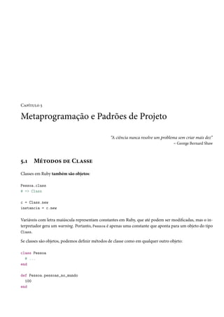 Capítulo 5
Metaprogramação e Padrões de Projeto
“A ciência nunca resolve um problema sem criar mais dez”
– George Bernard Shaw
5.1 Métodos de Classe
Classes em Ruby também são objetos:
Pessoa.class
# => Class
c = Class.new
instancia = c.new
Variáveis com letra maiúscula representam constantes em Ruby, que até podem ser modificadas, mas o in-
terpretador gera um warning. Portanto, Pessoa é apenas uma constante que aponta para um objeto do tipo
Class.
Se classes são objetos, podemos definir métodos de classe como em qualquer outro objeto:
class Pessoa
# ...
end
def Pessoa.pessoas_no_mundo
100
end
 