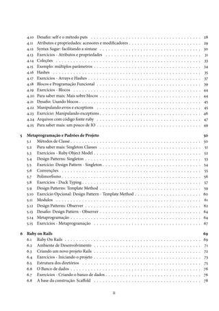 4.10 Desafio: self e o método puts . . . . . . . . . . . . . . . . . . . . . . . . . . . . . . . . . . . . . . 28
4.11 Atributos e propriedades: acessores e modificadores . . . . . . . . . . . . . . . . . . . . . . . . . 29
4.12 Syntax Sugar: facilitando a sintaxe . . . . . . . . . . . . . . . . . . . . . . . . . . . . . . . . . . . 30
4.13 Exercícios - Atributos e propriedades . . . . . . . . . . . . . . . . . . . . . . . . . . . . . . . . . 31
4.14 Coleções . . . . . . . . . . . . . . . . . . . . . . . . . . . . . . . . . . . . . . . . . . . . . . . . . . 33
4.15 Exemplo: múltiplos parâmetros . . . . . . . . . . . . . . . . . . . . . . . . . . . . . . . . . . . . . 34
4.16 Hashes . . . . . . . . . . . . . . . . . . . . . . . . . . . . . . . . . . . . . . . . . . . . . . . . . . . 35
4.17 Exercícios - Arrays e Hashes . . . . . . . . . . . . . . . . . . . . . . . . . . . . . . . . . . . . . . . 37
4.18 Blocos e Programação Funcional . . . . . . . . . . . . . . . . . . . . . . . . . . . . . . . . . . . . 39
4.19 Exercícios - Blocos . . . . . . . . . . . . . . . . . . . . . . . . . . . . . . . . . . . . . . . . . . . . 44
4.20 Para saber mais: Mais sobre blocos . . . . . . . . . . . . . . . . . . . . . . . . . . . . . . . . . . . 44
4.21 Desafio: Usando blocos . . . . . . . . . . . . . . . . . . . . . . . . . . . . . . . . . . . . . . . . . . 45
4.22 Manipulando erros e exceptions . . . . . . . . . . . . . . . . . . . . . . . . . . . . . . . . . . . . 45
4.23 Exercício: Manipulando exceptions . . . . . . . . . . . . . . . . . . . . . . . . . . . . . . . . . . . 46
4.24 Arquivos com código fonte ruby . . . . . . . . . . . . . . . . . . . . . . . . . . . . . . . . . . . . 47
4.25 Para saber mais: um pouco de IO . . . . . . . . . . . . . . . . . . . . . . . . . . . . . . . . . . . . 49
5 Metaprogramação e Padrões de Projeto 50
5.1 Métodos de Classe . . . . . . . . . . . . . . . . . . . . . . . . . . . . . . . . . . . . . . . . . . . . . 50
5.2 Para saber mais: Singleton Classes . . . . . . . . . . . . . . . . . . . . . . . . . . . . . . . . . . . 51
5.3 Exercícios - Ruby Object Model . . . . . . . . . . . . . . . . . . . . . . . . . . . . . . . . . . . . . 52
5.4 Design Patterns: Singleton . . . . . . . . . . . . . . . . . . . . . . . . . . . . . . . . . . . . . . . . 53
5.5 Exercício: Design Pattern - Singleton . . . . . . . . . . . . . . . . . . . . . . . . . . . . . . . . . . 54
5.6 Convenções . . . . . . . . . . . . . . . . . . . . . . . . . . . . . . . . . . . . . . . . . . . . . . . . 55
5.7 Polimorfismo . . . . . . . . . . . . . . . . . . . . . . . . . . . . . . . . . . . . . . . . . . . . . . . . 56
5.8 Exercícios - Duck Typing . . . . . . . . . . . . . . . . . . . . . . . . . . . . . . . . . . . . . . . . . 57
5.9 Design Patterns: Template Method . . . . . . . . . . . . . . . . . . . . . . . . . . . . . . . . . . . 59
5.10 Exercício Opcional: Design Pattern - Template Method . . . . . . . . . . . . . . . . . . . . . . . 60
5.11 Modulos . . . . . . . . . . . . . . . . . . . . . . . . . . . . . . . . . . . . . . . . . . . . . . . . . . 61
5.12 Design Patterns: Observer . . . . . . . . . . . . . . . . . . . . . . . . . . . . . . . . . . . . . . . . 62
5.13 Desafio: Design Pattern - Observer . . . . . . . . . . . . . . . . . . . . . . . . . . . . . . . . . . . 64
5.14 Metaprogramação . . . . . . . . . . . . . . . . . . . . . . . . . . . . . . . . . . . . . . . . . . . . . 64
5.15 Exercícios - Metaprogramação . . . . . . . . . . . . . . . . . . . . . . . . . . . . . . . . . . . . . 67
6 Ruby on Rails 69
6.1 Ruby On Rails . . . . . . . . . . . . . . . . . . . . . . . . . . . . . . . . . . . . . . . . . . . . . . . 69
6.2 Ambiente de Desenvolvimento . . . . . . . . . . . . . . . . . . . . . . . . . . . . . . . . . . . . . 71
6.3 Criando um novo projeto Rails . . . . . . . . . . . . . . . . . . . . . . . . . . . . . . . . . . . . . 72
6.4 Exercícios - Iniciando o projeto . . . . . . . . . . . . . . . . . . . . . . . . . . . . . . . . . . . . . 73
6.5 Estrutura dos diretórios . . . . . . . . . . . . . . . . . . . . . . . . . . . . . . . . . . . . . . . . . 75
6.6 O Banco de dados . . . . . . . . . . . . . . . . . . . . . . . . . . . . . . . . . . . . . . . . . . . . . 76
6.7 Exercícios - Criando o banco de dados . . . . . . . . . . . . . . . . . . . . . . . . . . . . . . . . . 76
6.8 A base da construção: Scaffold . . . . . . . . . . . . . . . . . . . . . . . . . . . . . . . . . . . . . 78
ii
 