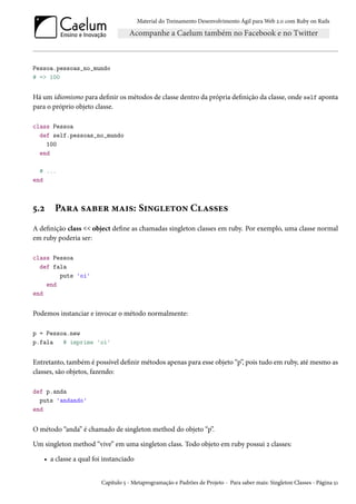 Material do Treinamento Desenvolvimento Ágil para Web 2.0 com Ruby on Rails
Pessoa.pessoas_no_mundo
# => 100
Há um idiomismo para definir os métodos de classe dentro da própria definição da classe, onde self aponta
para o próprio objeto classe.
class Pessoa
def self.pessoas_no_mundo
100
end
# ...
end
5.2 Para saber mais: Singleton Classes
A definição class << object define as chamadas singleton classes em ruby. Por exemplo, uma classe normal
em ruby poderia ser:
class Pessoa
def fala
puts 'oi'
end
end
Podemos instanciar e invocar o método normalmente:
p = Pessoa.new
p.fala # imprime 'oi'
Entretanto, também é possível definir métodos apenas para esse objeto “p”, pois tudo em ruby, até mesmo as
classes, são objetos, fazendo:
def p.anda
puts 'andando'
end
O método “anda” é chamado de singleton method do objeto “p”.
Um singleton method “vive” em uma singleton class. Todo objeto em ruby possui 2 classes:
• a classe a qual foi instanciado
Capítulo 5 - Metaprogramação e Padrões de Projeto - Para saber mais: Singleton Classes - Página 51
 