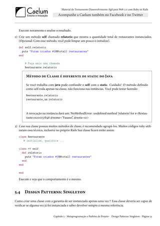 Material do Treinamento Desenvolvimento Ágil para Web 2.0 com Ruby on Rails
Execute novamente e analise o resultado.
2) Crie um método self chamado relatorio que mostra a quantidade total de restaurantes instanciados.
(Opcional: Com esse método, você pode limpar um pouco o initialize).
def self.relatorio
puts "Foram criados #{@@total} restaurantes"
end
# Faça mais uma chamada
Restaurante.relatorio
Método de Classe é diferente de static do Java
Se você trabalha com java pode confundir o self com o static. Cuidado! O método definido
como self roda apenas na classe, não funciona nas instâncias. Você pode testar fazendo:
Restaurante.relatorio
restaurante_um.relatorio
A invocação na instância dará um: NoMethodError: undefined method ‘relatorio’ for #<Restau-
rante:0x100137b48 @nome="Fasano”, @nota=10>
3) Caso sua classe possua muitos métodos de classe, é recomendado agrupá-los. Muitos códigos ruby utili-
zaram essa técnica, inclusive no próprio Rails Sua classe ficará então assim:
class Restaurante
# initialize, qualifica ...
class << self
def relatorio
puts "Foram criados #{@@total} restaurantes"
end
end
end
Execute e veja que o comportamento é o mesmo.
5.4 Design Patterns: Singleton
Como criar uma classe com a garantia de ser instanciada apenas uma vez ? Essa classe deveria ser capaz de
verificar se alguma vez já foi instanciada e saber devolver sempre a mesma referência.
Capítulo 5 - Metaprogramação e Padrões de Projeto - Design Patterns: Singleton - Página 53
 
