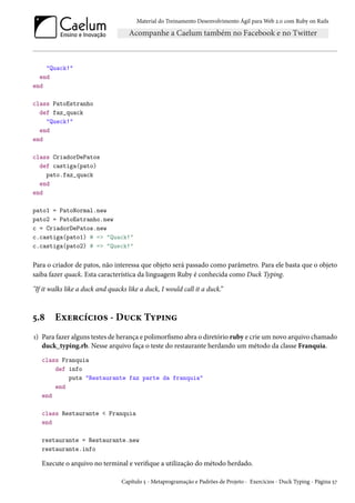 Material do Treinamento Desenvolvimento Ágil para Web 2.0 com Ruby on Rails
"Quack!"
end
end
class PatoEstranho
def faz_quack
"Queck!"
end
end
class CriadorDePatos
def castiga(pato)
pato.faz_quack
end
end
pato1 = PatoNormal.new
pato2 = PatoEstranho.new
c = CriadorDePatos.new
c.castiga(pato1) # => "Quack!"
c.castiga(pato2) # => "Queck!"
Para o criador de patos, não interessa que objeto será passado como parâmetro. Para ele basta que o objeto
saiba fazer quack. Esta característica da linguagem Ruby é conhecida como Duck Typing.
"If it walks like a duck and quacks like a duck, I would call it a duck.”
5.8 Exercícios - Duck Typing
1) Para fazer alguns testes de herança e polimorfismo abra o diretório ruby e crie um novo arquivo chamado
duck_typing.rb. Nesse arquivo faça o teste do restaurante herdando um método da classe Franquia.
class Franquia
def info
puts "Restaurante faz parte da franquia"
end
end
class Restaurante < Franquia
end
restaurante = Restaurante.new
restaurante.info
Execute o arquivo no terminal e verifique a utilização do método herdado.
Capítulo 5 - Metaprogramação e Padrões de Projeto - Exercícios - Duck Typing - Página 57
 