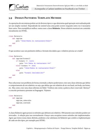 Material do Treinamento Desenvolvimento Ágil para Web 2.0 com Ruby on Rails
5.9 Design Patterns: Template Method
As operações de um sistema podem ser de diversos tipos e o que determina qual operação será realizada pode
ser um simples variável. Dependendo da variável uma coisa pode ocorrer enquanto outra vez é necessário
fazer outra. Para exemplificar melhor, vamos usar a classe Relatorio. Nosso relatório mostrará um conteúdo
inicialmente em HTML.
class Relatorio
def imprime
puts "<html>Dados do restaurante</html>"
end
end
O que acontece caso um parâmetro defina o formato dos dados que o relatório precisa ser criado?
class Relatorio
def imprime(formato)
if formato == :texto
puts "*** Dados do restaurante ***"
elsif formato == :html
puts "<html>Dados do restaurante</html>"
else
puts "formato desconhecido!"
end
end
Para solucionar esse problema de forma orientada a objetos poderíamos criar uma classe abstrata que define
o comportamento de um relatório, ou seja, que define que um relatório de ter um head, um body, um footer,
etc. Mas como criar uma classe abstrata em Ruby ? Embora não exista a palavra chave reservada “abstract”
o conceito permanece presente na linguagem. Vejamos:
class Relatorio
def imprime
imprime_cabecalho
imprime_conteudo
end
end
A classe Relatorio agora possui os métodos que definem um relatório. Obviamente esses métodos podem ser
invocados. A solução para isso normalmente é lançar uma exception nesses métodos não implementados.
Agora que temos nossa classe abstrata, podemos criar subclasses de Relatorio que contém a implementação
de cada um dos tipos, por exemplo para HTML:
Capítulo 5 - Metaprogramação e Padrões de Projeto - Design Patterns: Template Method - Página 59
 