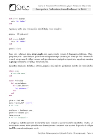 Material do Treinamento Desenvolvimento Ágil para Web 2.0 com Ruby on Rails
def pessoa.fala()
puts "Sei falar"
end
Agora que tenho uma pessoa com o método fala, posso invocá-lo:
pessoa = Object.new()
def pessoa.fala()
puts "Sei falar"
end
pessoa.fala()
Tudo isso é chamado meta-programação, um recurso muito comum de linguagens dinâmicas. Meta-
programação é a capacidade de gerar/alterar código em tempo de execução. Note que isso é muito dife-
rente de um gerador de código comum, onde geraríamos um código fixo, que deveria ser editado na mão e
a aplicação só rodaria esse código posteriormente.
Levando o dinamismo de Ruby ao extremo, podemos criar métodos que definem métodos em outros objetos:
class Aluno
# nao sabe nada
end
class Professor
def ensina(aluno)
def aluno.escreve
"sei escrever!"
end
end
end
juca = Aluno.new
juca.respond_to? :escreve
# => false
professor = Professor.new
professor.ensina juca
juca.escreve
# => "sei escrever!"
A criação de métodos acessores é uma tarefa muito comum no desenvolvimento orientado a objetos. Os
métodos são sempre muito parecidos e os desenvolvedores costumam usar recursos de geração de códigos
das IDEs para automatizar esta tarefa.
Capítulo 5 - Metaprogramação e Padrões de Projeto - Metaprogramação - Página 65
 