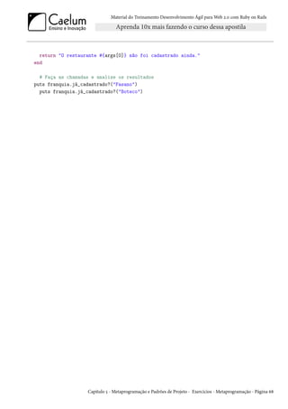 Material do Treinamento Desenvolvimento Ágil para Web 2.0 com Ruby on Rails
return "O restaurante #{args[0]} não foi cadastrado ainda."
end
# Faça as chamadas e analise os resultados
puts franquia.já_cadastrado?("Fasano")
puts franquia.já_cadastrado?("Boteco")
Capítulo 5 - Metaprogramação e Padrões de Projeto - Exercícios - Metaprogramação - Página 68
 