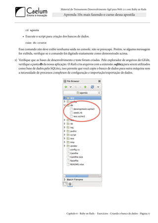 Material do Treinamento Desenvolvimento Ágil para Web 2.0 com Ruby on Rails
cd agenda
• Execute o script para criação dos bancos de dados.
rake db:create
Esse comando não deve exibir nenhuma saída no console, não se preocupe. Porém, se alguma mensagem
for exibida, verifique se o comando foi digitado exatamente como demonstrado acima.
2) Verifique que as bases de desenvolvimento e teste foram criadas. Pelo explorador de arquivos do GEdit,
verifique a pasta db da nossa aplicação. O Rails cria arquivos com a extensão .sqlite3 para serem utilizados
como base de dados pelo SQLite3, isso permite que você copie o banco de dados para outra máquina sem
a necessidade de processos complexos de configuração e importação/exportação de dados.
Capítulo 6 - Ruby on Rails - Exercícios - Criando o banco de dados - Página 77
 