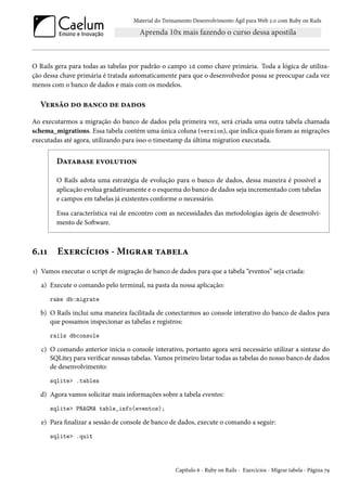 Material do Treinamento Desenvolvimento Ágil para Web 2.0 com Ruby on Rails
O Rails gera para todas as tabelas por padrão o campo id como chave primária. Toda a lógica de utiliza-
ção dessa chave primária é tratada automaticamente para que o desenvolvedor possa se preocupar cada vez
menos com o banco de dados e mais com os modelos.
Versão do banco de dados
Ao executarmos a migração do banco de dados pela primeira vez, será criada uma outra tabela chamada
schema_migrations. Essa tabela contém uma única coluna (version), que indica quais foram as migrações
executadas até agora, utilizando para isso o timestamp da última migration executada.
Database evolution
O Rails adota uma estratégia de evolução para o banco de dados, dessa maneira é possível a
aplicação evolua gradativamente e o esquema do banco de dados seja incrementado com tabelas
e campos em tabelas já existentes conforme o necessário.
Essa característica vai de encontro com as necessidades das metodologias ágeis de desenvolvi-
mento de Software.
6.11 Exercícios - Migrar tabela
1) Vamos executar o script de migração de banco de dados para que a tabela “eventos” seja criada:
a) Execute o comando pelo terminal, na pasta da nossa aplicação:
rake db:migrate
b) O Rails inclui uma maneira facilitada de conectarmos ao console interativo do banco de dados para
que possamos inspecionar as tabelas e registros:
rails dbconsole
c) O comando anterior inicia o console interativo, portanto agora será necessário utilizar a sintaxe do
SQLite3 para verificar nossas tabelas. Vamos primeiro listar todas as tabelas do nosso banco de dados
de desenvolvimento:
sqlite> .tables
d) Agora vamos solicitar mais informações sobre a tabela eventos:
sqlite> PRAGMA table_info(eventos);
e) Para finalizar a sessão de console de banco de dados, execute o comando a seguir:
sqlite> .quit
Capítulo 6 - Ruby on Rails - Exercícios - Migrar tabela - Página 79
 