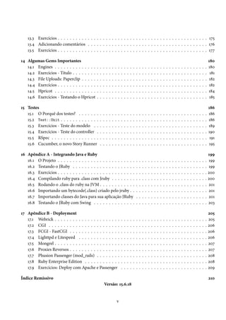 13.3 Exercícios . . . . . . . . . . . . . . . . . . . . . . . . . . . . . . . . . . . . . . . . . . . . . . . . . . 175
13.4 Adicionando comentários . . . . . . . . . . . . . . . . . . . . . . . . . . . . . . . . . . . . . . . . 176
13.5 Exercícios . . . . . . . . . . . . . . . . . . . . . . . . . . . . . . . . . . . . . . . . . . . . . . . . . . 177
14 Algumas Gems Importantes 180
14.1 Engines . . . . . . . . . . . . . . . . . . . . . . . . . . . . . . . . . . . . . . . . . . . . . . . . . . . 180
14.2 Exercícios - Título . . . . . . . . . . . . . . . . . . . . . . . . . . . . . . . . . . . . . . . . . . . . . 181
14.3 File Uploads: Paperclip . . . . . . . . . . . . . . . . . . . . . . . . . . . . . . . . . . . . . . . . . . 182
14.4 Exercícios . . . . . . . . . . . . . . . . . . . . . . . . . . . . . . . . . . . . . . . . . . . . . . . . . . 182
14.5 Hpricot . . . . . . . . . . . . . . . . . . . . . . . . . . . . . . . . . . . . . . . . . . . . . . . . . . . 184
14.6 Exercícios - Testando o Hpricot . . . . . . . . . . . . . . . . . . . . . . . . . . . . . . . . . . . . . 185
15 Testes 186
15.1 O Porquê dos testes? . . . . . . . . . . . . . . . . . . . . . . . . . . . . . . . . . . . . . . . . . . . 186
15.2 Test::Unit . . . . . . . . . . . . . . . . . . . . . . . . . . . . . . . . . . . . . . . . . . . . . . . . . 186
15.3 Exercícios - Teste do modelo . . . . . . . . . . . . . . . . . . . . . . . . . . . . . . . . . . . . . . 189
15.4 Exercícios - Teste do controller . . . . . . . . . . . . . . . . . . . . . . . . . . . . . . . . . . . . . 190
15.5 RSpec . . . . . . . . . . . . . . . . . . . . . . . . . . . . . . . . . . . . . . . . . . . . . . . . . . . . 191
15.6 Cucumber, o novo Story Runner . . . . . . . . . . . . . . . . . . . . . . . . . . . . . . . . . . . . 195
16 Apêndice A - Integrando Java e Ruby 199
16.1 O Projeto . . . . . . . . . . . . . . . . . . . . . . . . . . . . . . . . . . . . . . . . . . . . . . . . . . 199
16.2 Testando o JRuby . . . . . . . . . . . . . . . . . . . . . . . . . . . . . . . . . . . . . . . . . . . . . 199
16.3 Exercícios . . . . . . . . . . . . . . . . . . . . . . . . . . . . . . . . . . . . . . . . . . . . . . . . . . 200
16.4 Compilando ruby para .class com Jruby . . . . . . . . . . . . . . . . . . . . . . . . . . . . . . . . 200
16.5 Rodando o .class do ruby na JVM . . . . . . . . . . . . . . . . . . . . . . . . . . . . . . . . . . . . 201
16.6 Importando um bytecode(.class) criado pelo jruby . . . . . . . . . . . . . . . . . . . . . . . . . . 201
16.7 Importando classes do Java para sua aplicação JRuby . . . . . . . . . . . . . . . . . . . . . . . . 201
16.8 Testando o JRuby com Swing . . . . . . . . . . . . . . . . . . . . . . . . . . . . . . . . . . . . . . 203
17 Apêndice B - Deployment 205
17.1 Webrick . . . . . . . . . . . . . . . . . . . . . . . . . . . . . . . . . . . . . . . . . . . . . . . . . . . 205
17.2 CGI . . . . . . . . . . . . . . . . . . . . . . . . . . . . . . . . . . . . . . . . . . . . . . . . . . . . . 206
17.3 FCGI - FastCGI . . . . . . . . . . . . . . . . . . . . . . . . . . . . . . . . . . . . . . . . . . . . . . 206
17.4 Lighttpd e Litespeed . . . . . . . . . . . . . . . . . . . . . . . . . . . . . . . . . . . . . . . . . . . 206
17.5 Mongrel . . . . . . . . . . . . . . . . . . . . . . . . . . . . . . . . . . . . . . . . . . . . . . . . . . . 207
17.6 Proxies Reversos . . . . . . . . . . . . . . . . . . . . . . . . . . . . . . . . . . . . . . . . . . . . . . 207
17.7 Phusion Passenger (mod_rails) . . . . . . . . . . . . . . . . . . . . . . . . . . . . . . . . . . . . . 208
17.8 Ruby Enterprise Edition . . . . . . . . . . . . . . . . . . . . . . . . . . . . . . . . . . . . . . . . . 208
17.9 Exercícios: Deploy com Apache e Passenger . . . . . . . . . . . . . . . . . . . . . . . . . . . . . 209
Índice Remissivo 210
Versão: 15.6.18
v
 