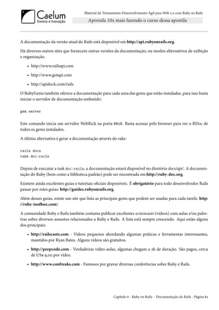 Material do Treinamento Desenvolvimento Ágil para Web 2.0 com Ruby on Rails
A documentação da versão atual do Rails está disponível em http://api.rubyonrails.org.
Há diversos outros sites que fornecem outras versões da documentação, ou modos alternativos de exibição
e organização.
• http://www.railsapi.com
• http://www.gotapi.com
• http://apidock.com/rails
O RubyGems também oferece a documentação para cada uma das gems que estão instaladas, para isso basta
iniciar o servidor de documentação embutido:
gem server
Este comando inicia um servidor WebRick na porta 8808. Basta acessar pelo browser para ver o RDoc de
todos os gems instalados.
A última alternativa é gerar a documentação através do rake:
rails docs
rake doc:rails
Depois de executar a task doc:rails, a documentação estará disponível no diretório docs/api/. A documen-
tação do Ruby (bem como a biblioteca padrão) pode ser encontrada em http://ruby-doc.org.
Existem ainda excelentes guias e tutoriais oficiais disponíveis. É obrigatório para todo desenvolvedor Rails
passar por estes guias: http://guides.rubyonrails.org.
Além desses guias, existe um site que lista as principais gems que podem ser usadas para cada tarefa: http:
//ruby-toolbox.com/.
A comunidade Ruby e Rails também costuma publicar excelentes screencasts (vídeos) com aulas e/ou pales-
tras sobre diversos assuntos relacionados a Ruby e Rails. A lista está sempre crescendo. Aqui estão alguns
dos principais:
• http://railscasts.com - Vídeos pequenos abordando algumas práticas e ferramentas interessantes,
mantidos por Ryan Bates. Alguns vídeos são gratuitos.
• http://peepcode.com - Verdadeiras vídeo-aulas, algumas chegam a 2h de duração. São pagos, cerca
de US$ 9,00 por vídeo.
• http://www.confreaks.com - Famosos por gravar diversas conferências sobre Ruby e Rails.
Capítulo 6 - Ruby on Rails - Documentação do Rails - Página 82
 