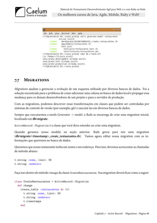 Material do Treinamento Desenvolvimento Ágil para Web 2.0 com Ruby on Rails
7.7 Migrations
Migrations ajudam a gerenciar a evolução de um esquema utilizado por diversos bancos de dados. Foi a
solução encontrada para o problema de como adicionar uma coluna no banco de dados local e propagar essa
mudança para os demais desenvolvedores de um projeto e para o servidor de produção.
Com as migrations, podemos descrever essas transformações em classes que podem ser controladas por
sistemas de controle de versão (por exemplo, git) e executá-las em diversos bancos de dados.
Sempre que executarmos a tarefa Generator -> model, o Rails se encarrega de criar uma migration inicial,
localizado em db/migrate.
ActiveRecord::Migration é a classe que você deve estender ao criar uma migration.
Quando geramos nosso modelo na seção anterior, Rails gerou para nós uma migration
(db/migrate/<timestamp>_create_restaurantes.rb). Vamos agora editar nossa migration com as in-
formações que queremos no banco de dados.
Queremos que nosso restaurante tenha um nome e um endereço. Para isso, devemos acrescentar as chamadas
de método abaixo:
t.string :nome, limit: 80
t.string :endereco
Faça isso dentro do método change da classe CreateRestaurantes. Sua migration deverá ficar como a seguir:
class CreateRestaurantes < ActiveRecord::Migration
def change
create_table :restaurantes do |t|
t.string :nome, limit: 80
t.string :endereco
t.timestamps
end
Capítulo 7 - Active Record - Migrations - Página 88
 