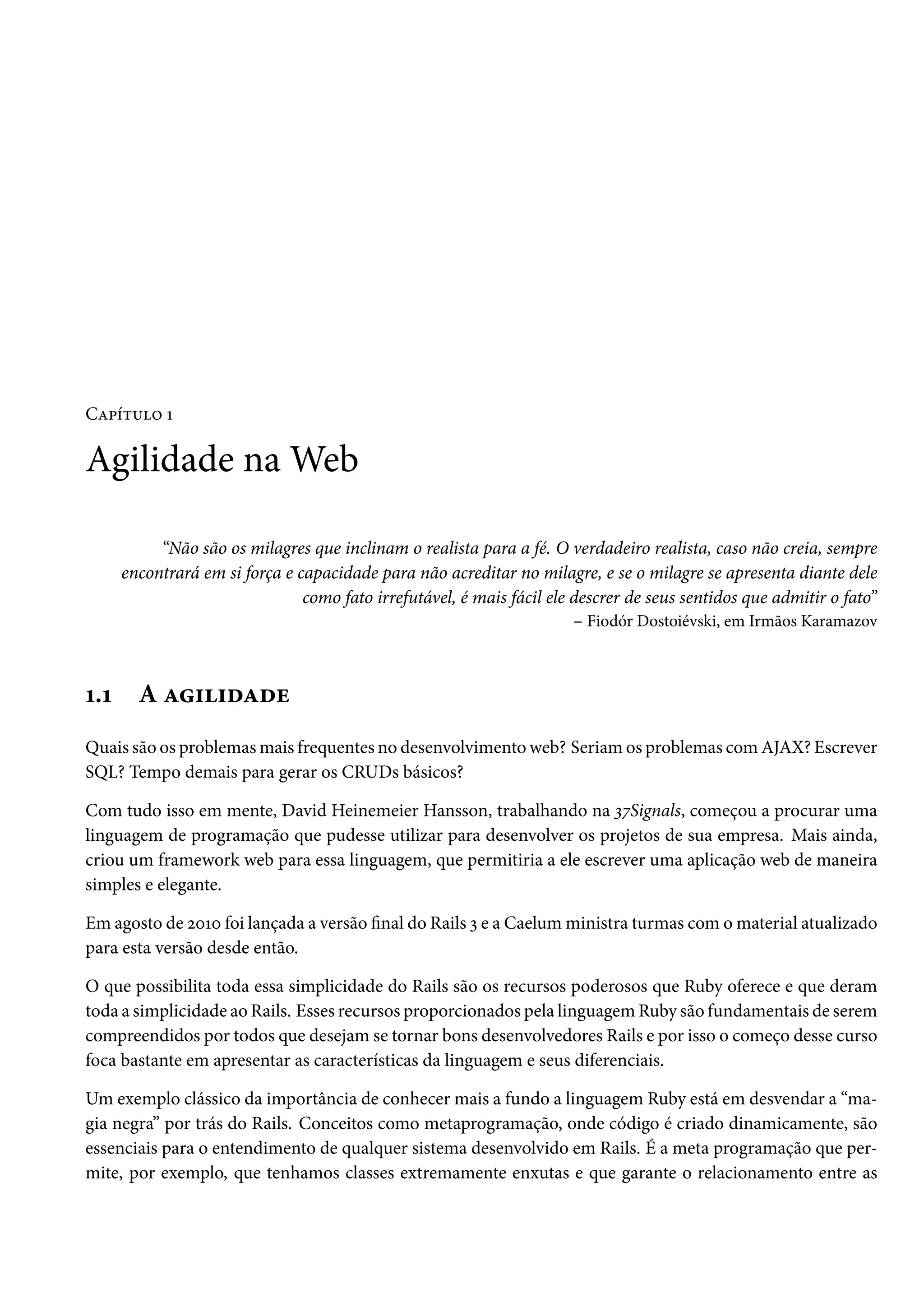 Capítulo 1
Agilidade na Web
“Não são os milagres que inclinam o realista para a fé. O verdadeiro realista, caso não creia, sempre
encontrará em si força e capacidade para não acreditar no milagre, e se o milagre se apresenta diante dele
como fato irrefutável, é mais fácil ele descrer de seus sentidos que admitir o fato”
– Fiodór Dostoiévski, em Irmãos Karamazov
1.1 A agilidade
Quais são os problemas mais frequentes no desenvolvimento web? Seriam os problemas com AJAX? Escrever
SQL? Tempo demais para gerar os CRUDs básicos?
Com tudo isso em mente, David Heinemeier Hansson, trabalhando na 37Signals, começou a procurar uma
linguagem de programação que pudesse utilizar para desenvolver os projetos de sua empresa. Mais ainda,
criou um framework web para essa linguagem, que permitiria a ele escrever uma aplicação web de maneira
simples e elegante.
Em agosto de 2010 foi lançada a versão final do Rails 3 e a Caelum ministra turmas com o material atualizado
para esta versão desde então.
O que possibilita toda essa simplicidade do Rails são os recursos poderosos que Ruby oferece e que deram
toda a simplicidade ao Rails. Esses recursos proporcionados pela linguagem Ruby são fundamentais de serem
compreendidos por todos que desejam se tornar bons desenvolvedores Rails e por isso o começo desse curso
foca bastante em apresentar as características da linguagem e seus diferenciais.
Um exemplo clássico da importância de conhecer mais a fundo a linguagem Ruby está em desvendar a “ma-
gia negra” por trás do Rails. Conceitos como metaprogramação, onde código é criado dinamicamente, são
essenciais para o entendimento de qualquer sistema desenvolvido em Rails. É a meta programação que per-
mite, por exemplo, que tenhamos classes extremamente enxutas e que garante o relacionamento entre as
 