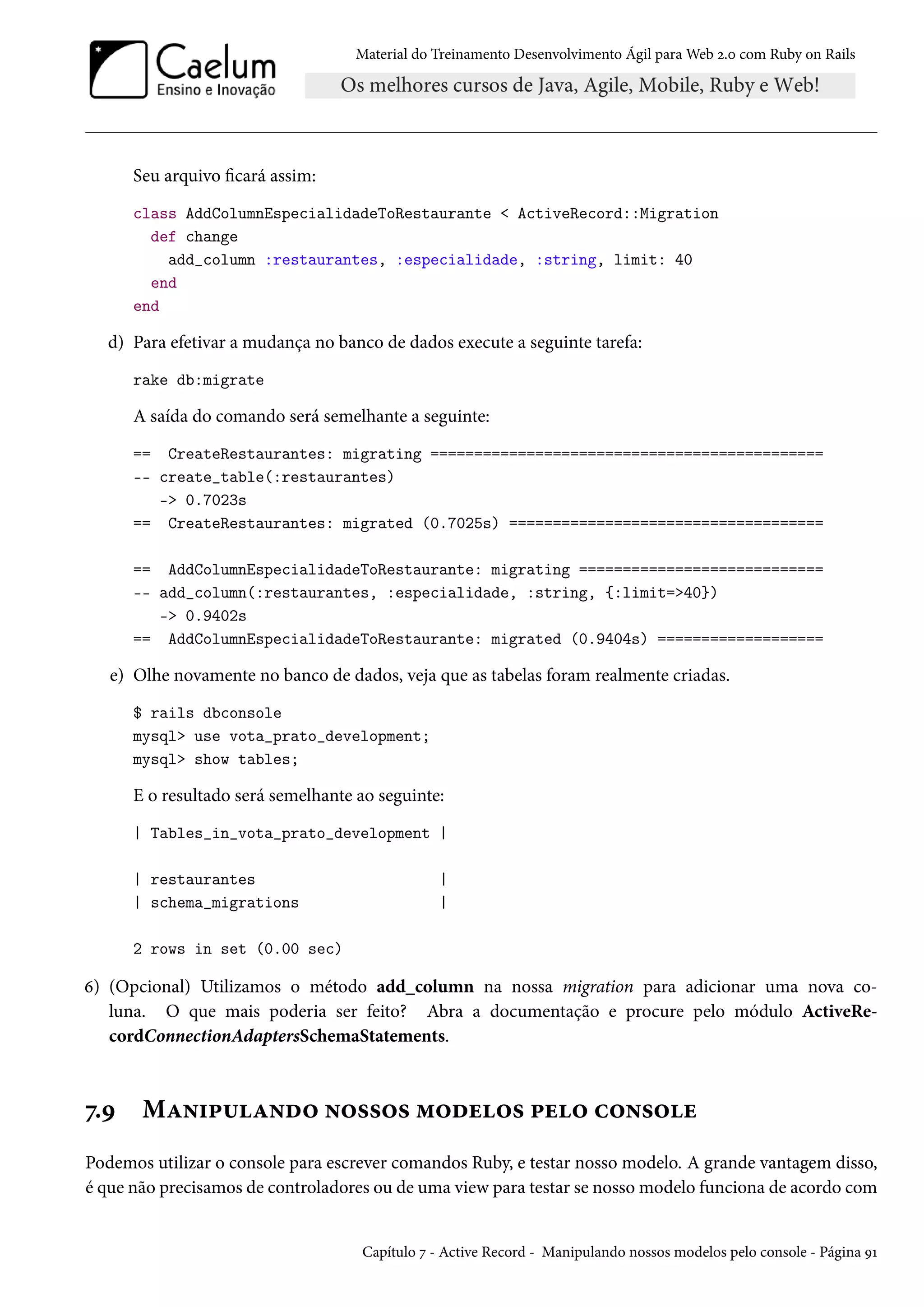 Material do Treinamento Desenvolvimento Ágil para Web 2.0 com Ruby on Rails
Seu arquivo ficará assim:
class AddColumnEspecialidadeToRestaurante < ActiveRecord::Migration
def change
add_column :restaurantes, :especialidade, :string, limit: 40
end
end
d) Para efetivar a mudança no banco de dados execute a seguinte tarefa:
rake db:migrate
A saída do comando será semelhante a seguinte:
== CreateRestaurantes: migrating =============================================
-- create_table(:restaurantes)
-> 0.7023s
== CreateRestaurantes: migrated (0.7025s) ====================================
== AddColumnEspecialidadeToRestaurante: migrating ============================
-- add_column(:restaurantes, :especialidade, :string, {:limit=>40})
-> 0.9402s
== AddColumnEspecialidadeToRestaurante: migrated (0.9404s) ===================
e) Olhe novamente no banco de dados, veja que as tabelas foram realmente criadas.
$ rails dbconsole
mysql> use vota_prato_development;
mysql> show tables;
E o resultado será semelhante ao seguinte:
| Tables_in_vota_prato_development |
| restaurantes |
| schema_migrations |
2 rows in set (0.00 sec)
6) (Opcional) Utilizamos o método add_column na nossa migration para adicionar uma nova co-
luna. O que mais poderia ser feito? Abra a documentação e procure pelo módulo ActiveRe-
cordConnectionAdaptersSchemaStatements.
7.9 Manipulando nossos modelos pelo console
Podemos utilizar o console para escrever comandos Ruby, e testar nosso modelo. A grande vantagem disso,
é que não precisamos de controladores ou de uma view para testar se nosso modelo funciona de acordo com
Capítulo 7 - Active Record - Manipulando nossos modelos pelo console - Página 91
 