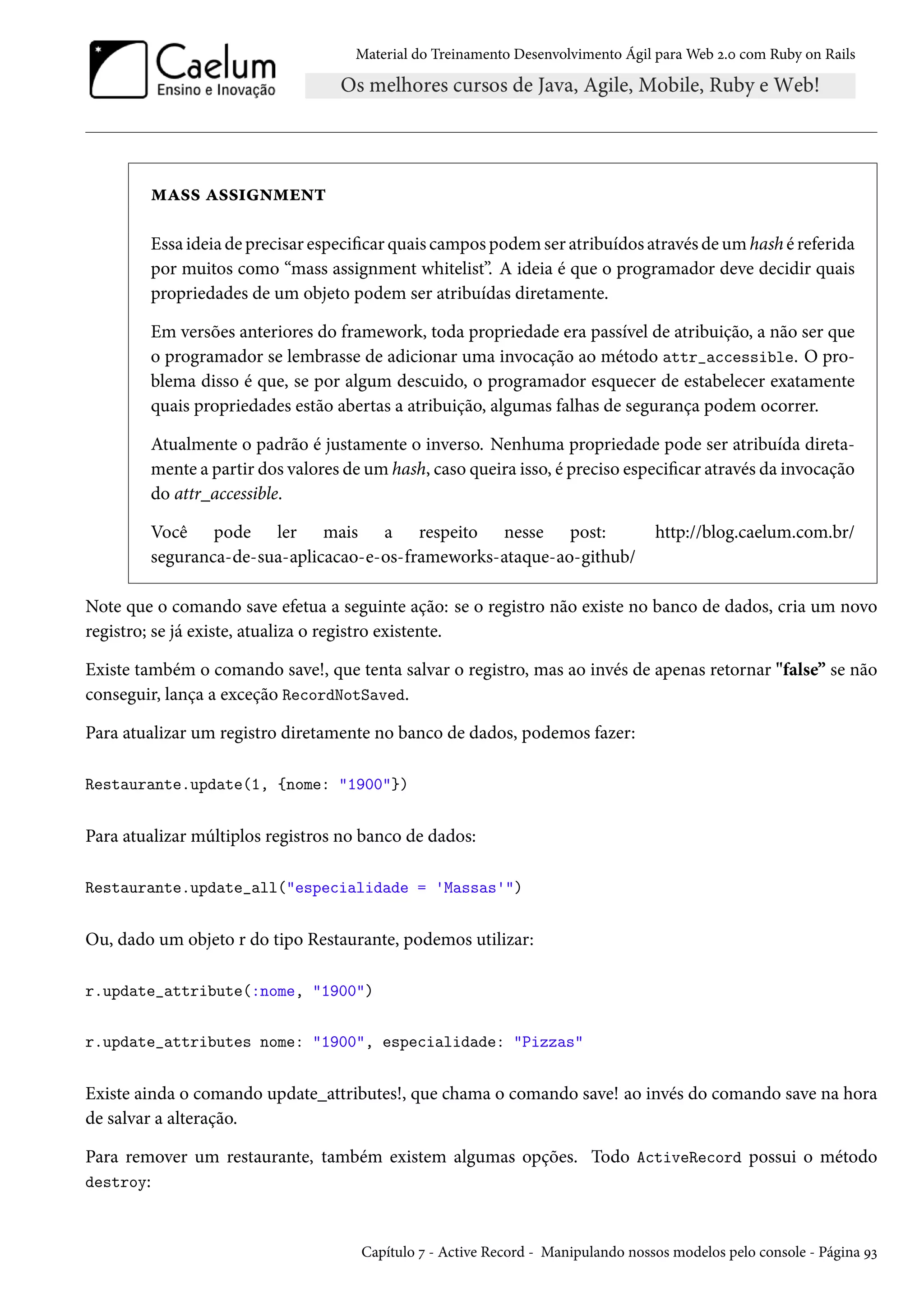Material do Treinamento Desenvolvimento Ágil para Web 2.0 com Ruby on Rails
mass assignment
Essa ideia de precisar especificar quais campos podem ser atribuídos através de um hash é referida
por muitos como “mass assignment whitelist”. A ideia é que o programador deve decidir quais
propriedades de um objeto podem ser atribuídas diretamente.
Em versões anteriores do framework, toda propriedade era passível de atribuição, a não ser que
o programador se lembrasse de adicionar uma invocação ao método attr_accessible. O pro-
blema disso é que, se por algum descuido, o programador esquecer de estabelecer exatamente
quais propriedades estão abertas a atribuição, algumas falhas de segurança podem ocorrer.
Atualmente o padrão é justamente o inverso. Nenhuma propriedade pode ser atribuída direta-
mente a partir dos valores de um hash, caso queira isso, é preciso especificar através da invocação
do attr_accessible.
Você pode ler mais a respeito nesse post: http://blog.caelum.com.br/
seguranca-de-sua-aplicacao-e-os-frameworks-ataque-ao-github/
Note que o comando save efetua a seguinte ação: se o registro não existe no banco de dados, cria um novo
registro; se já existe, atualiza o registro existente.
Existe também o comando save!, que tenta salvar o registro, mas ao invés de apenas retornar "false” se não
conseguir, lança a exceção RecordNotSaved.
Para atualizar um registro diretamente no banco de dados, podemos fazer:
Restaurante.update(1, {nome: "1900"})
Para atualizar múltiplos registros no banco de dados:
Restaurante.update_all("especialidade = 'Massas'")
Ou, dado um objeto r do tipo Restaurante, podemos utilizar:
r.update_attribute(:nome, "1900")
r.update_attributes nome: "1900", especialidade: "Pizzas"
Existe ainda o comando update_attributes!, que chama o comando save! ao invés do comando save na hora
de salvar a alteração.
Para remover um restaurante, também existem algumas opções. Todo ActiveRecord possui o método
destroy:
Capítulo 7 - Active Record - Manipulando nossos modelos pelo console - Página 93
 