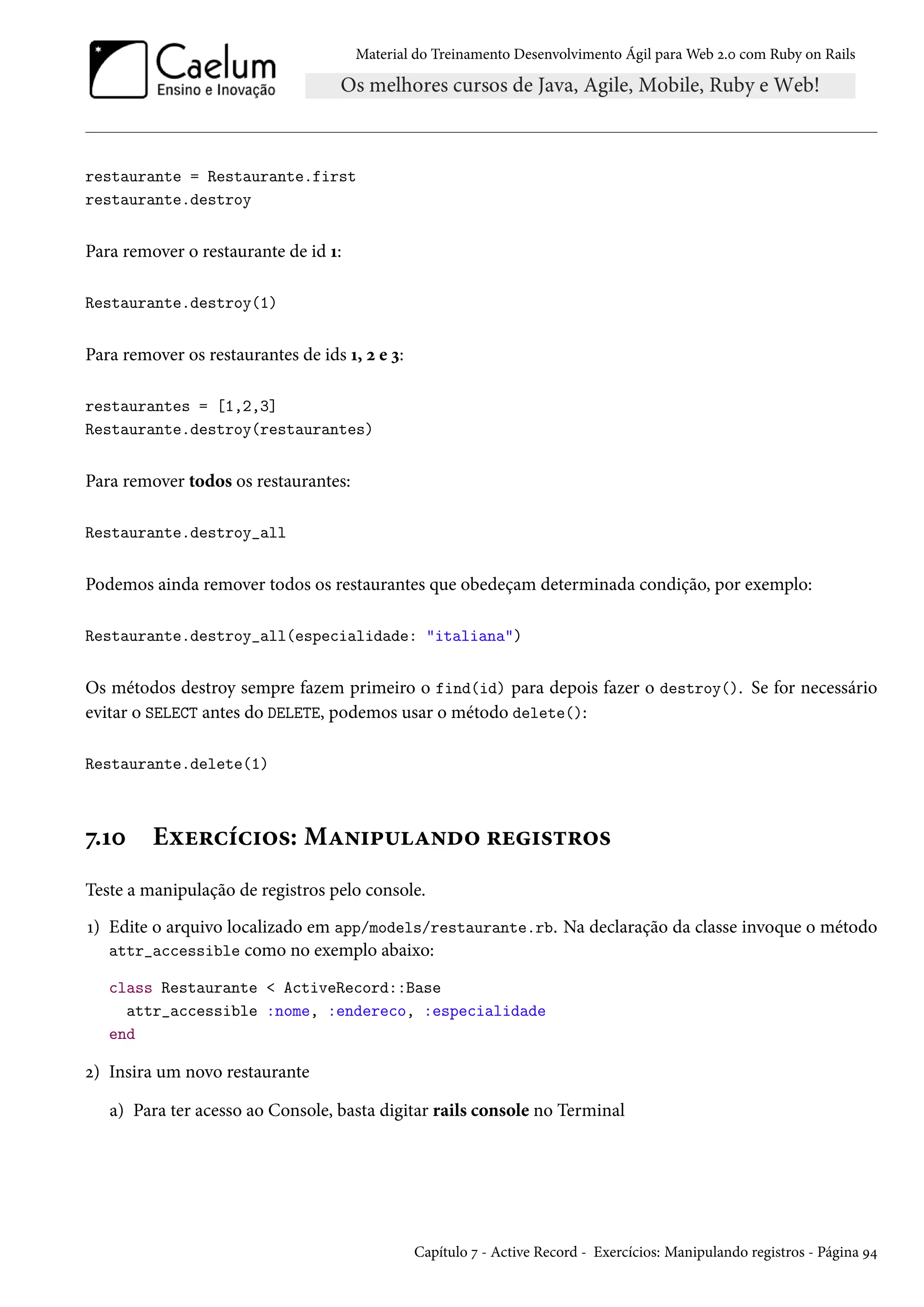 Material do Treinamento Desenvolvimento Ágil para Web 2.0 com Ruby on Rails
restaurante = Restaurante.first
restaurante.destroy
Para remover o restaurante de id 1:
Restaurante.destroy(1)
Para remover os restaurantes de ids 1, 2 e 3:
restaurantes = [1,2,3]
Restaurante.destroy(restaurantes)
Para remover todos os restaurantes:
Restaurante.destroy_all
Podemos ainda remover todos os restaurantes que obedeçam determinada condição, por exemplo:
Restaurante.destroy_all(especialidade: "italiana")
Os métodos destroy sempre fazem primeiro o find(id) para depois fazer o destroy(). Se for necessário
evitar o SELECT antes do DELETE, podemos usar o método delete():
Restaurante.delete(1)
7.10 Exercícios: Manipulando registros
Teste a manipulação de registros pelo console.
1) Edite o arquivo localizado em app/models/restaurante.rb. Na declaração da classe invoque o método
attr_accessible como no exemplo abaixo:
class Restaurante < ActiveRecord::Base
attr_accessible :nome, :endereco, :especialidade
end
2) Insira um novo restaurante
a) Para ter acesso ao Console, basta digitar rails console no Terminal
Capítulo 7 - Active Record - Exercícios: Manipulando registros - Página 94
 