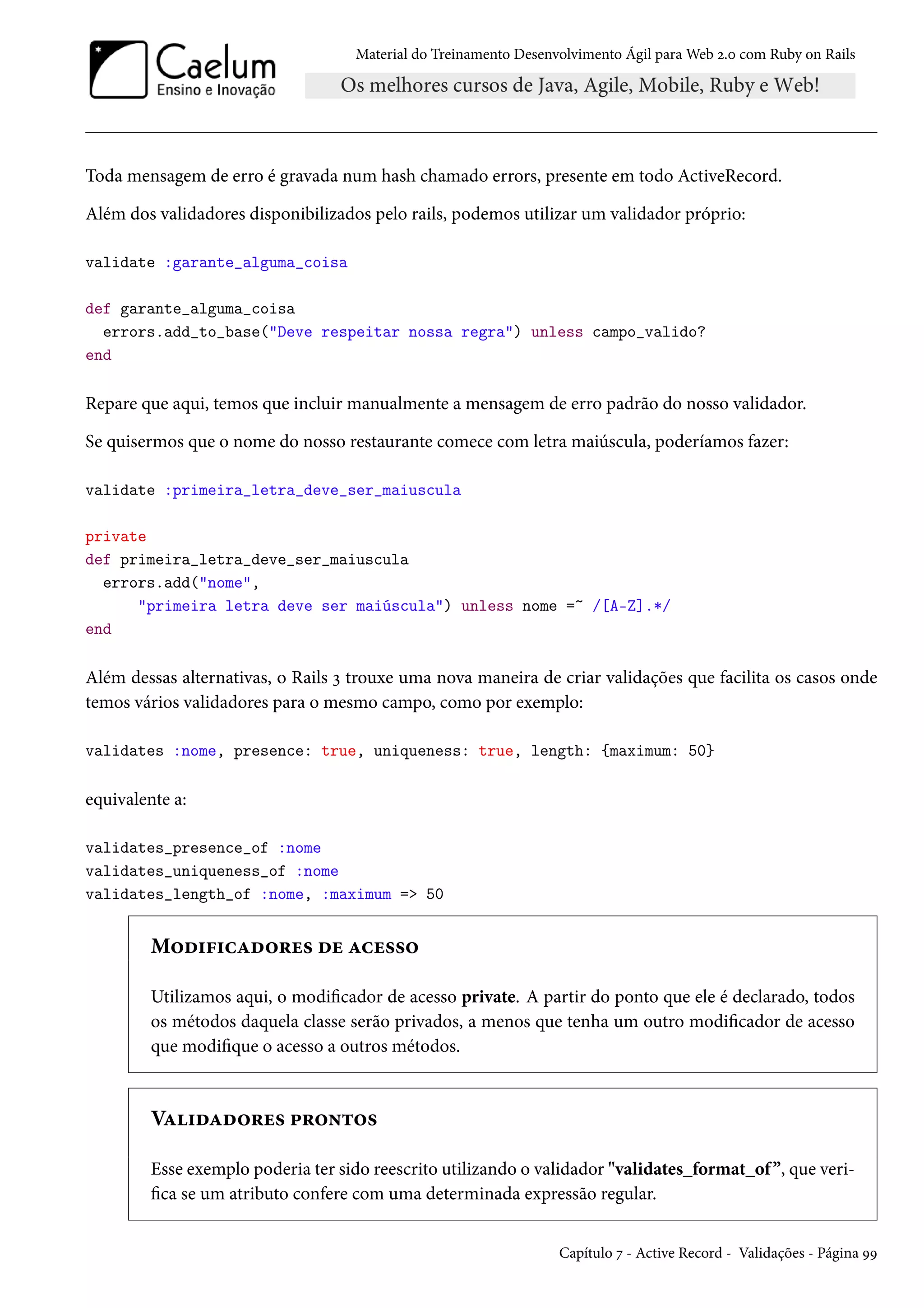 Material do Treinamento Desenvolvimento Ágil para Web 2.0 com Ruby on Rails
Toda mensagem de erro é gravada num hash chamado errors, presente em todo ActiveRecord.
Além dos validadores disponibilizados pelo rails, podemos utilizar um validador próprio:
validate :garante_alguma_coisa
def garante_alguma_coisa
errors.add_to_base("Deve respeitar nossa regra") unless campo_valido?
end
Repare que aqui, temos que incluir manualmente a mensagem de erro padrão do nosso validador.
Se quisermos que o nome do nosso restaurante comece com letra maiúscula, poderíamos fazer:
validate :primeira_letra_deve_ser_maiuscula
private
def primeira_letra_deve_ser_maiuscula
errors.add("nome",
"primeira letra deve ser maiúscula") unless nome =~ /[A-Z].*/
end
Além dessas alternativas, o Rails 3 trouxe uma nova maneira de criar validações que facilita os casos onde
temos vários validadores para o mesmo campo, como por exemplo:
validates :nome, presence: true, uniqueness: true, length: {maximum: 50}
equivalente a:
validates_presence_of :nome
validates_uniqueness_of :nome
validates_length_of :nome, :maximum => 50
Modificadores de acesso
Utilizamos aqui, o modificador de acesso private. A partir do ponto que ele é declarado, todos
os métodos daquela classe serão privados, a menos que tenha um outro modificador de acesso
que modifique o acesso a outros métodos.
Validadores prontos
Esse exemplo poderia ter sido reescrito utilizando o validador "validates_format_of”, que veri-
fica se um atributo confere com uma determinada expressão regular.
Capítulo 7 - Active Record - Validações - Página 99
 
