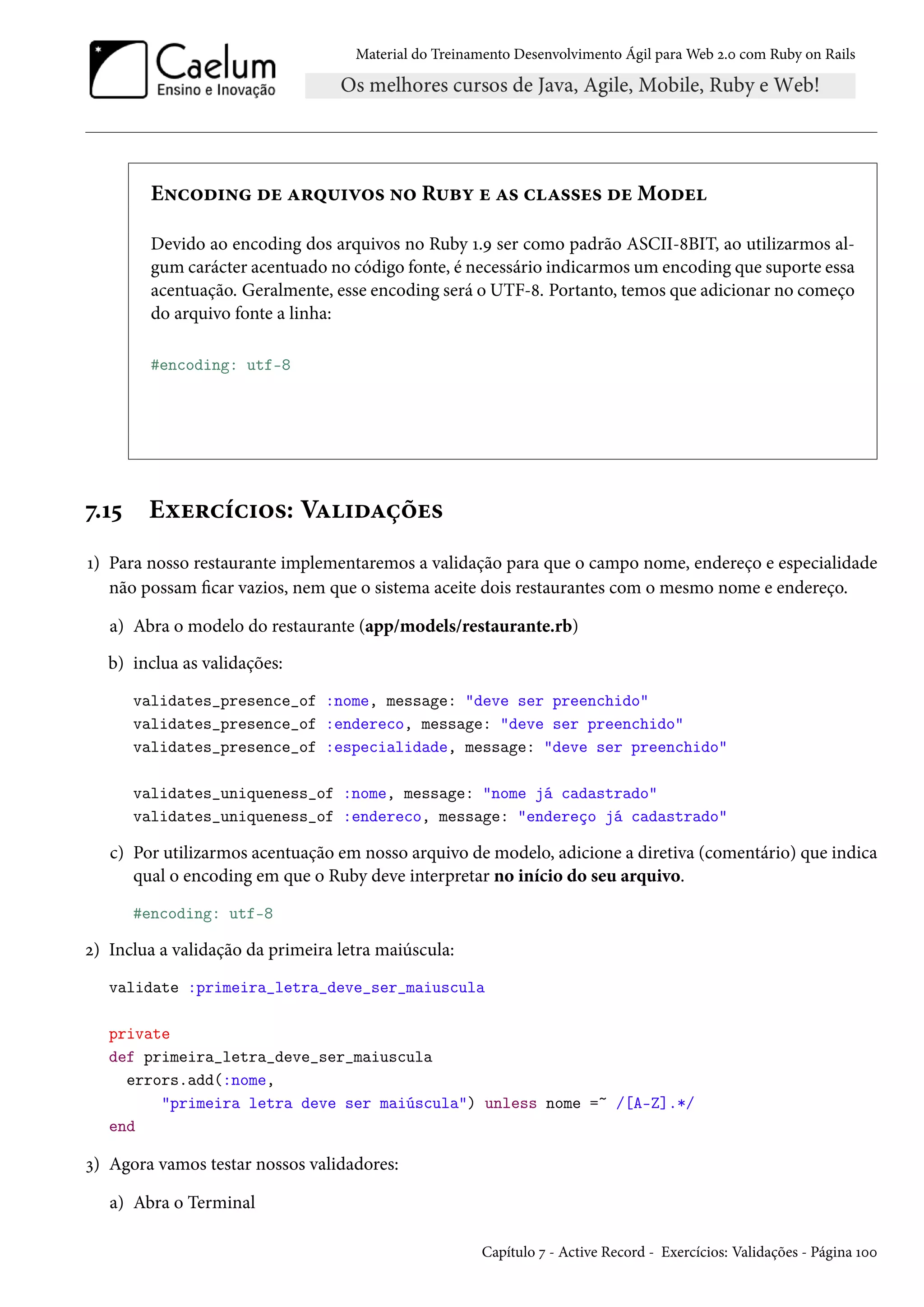 Material do Treinamento Desenvolvimento Ágil para Web 2.0 com Ruby on Rails
Encoding de arquivos no Ruby e as classes de Model
Devido ao encoding dos arquivos no Ruby 1.9 ser como padrão ASCII-8BIT, ao utilizarmos al-
gum carácter acentuado no código fonte, é necessário indicarmos um encoding que suporte essa
acentuação. Geralmente, esse encoding será o UTF-8. Portanto, temos que adicionar no começo
do arquivo fonte a linha:
#encoding: utf-8
7.15 Exercícios: Validações
1) Para nosso restaurante implementaremos a validação para que o campo nome, endereço e especialidade
não possam ficar vazios, nem que o sistema aceite dois restaurantes com o mesmo nome e endereço.
a) Abra o modelo do restaurante (app/models/restaurante.rb)
b) inclua as validações:
validates_presence_of :nome, message: "deve ser preenchido"
validates_presence_of :endereco, message: "deve ser preenchido"
validates_presence_of :especialidade, message: "deve ser preenchido"
validates_uniqueness_of :nome, message: "nome já cadastrado"
validates_uniqueness_of :endereco, message: "endereço já cadastrado"
c) Por utilizarmos acentuação em nosso arquivo de modelo, adicione a diretiva (comentário) que indica
qual o encoding em que o Ruby deve interpretar no início do seu arquivo.
#encoding: utf-8
2) Inclua a validação da primeira letra maiúscula:
validate :primeira_letra_deve_ser_maiuscula
private
def primeira_letra_deve_ser_maiuscula
errors.add(:nome,
"primeira letra deve ser maiúscula") unless nome =~ /[A-Z].*/
end
3) Agora vamos testar nossos validadores:
a) Abra o Terminal
Capítulo 7 - Active Record - Exercícios: Validações - Página 100
 