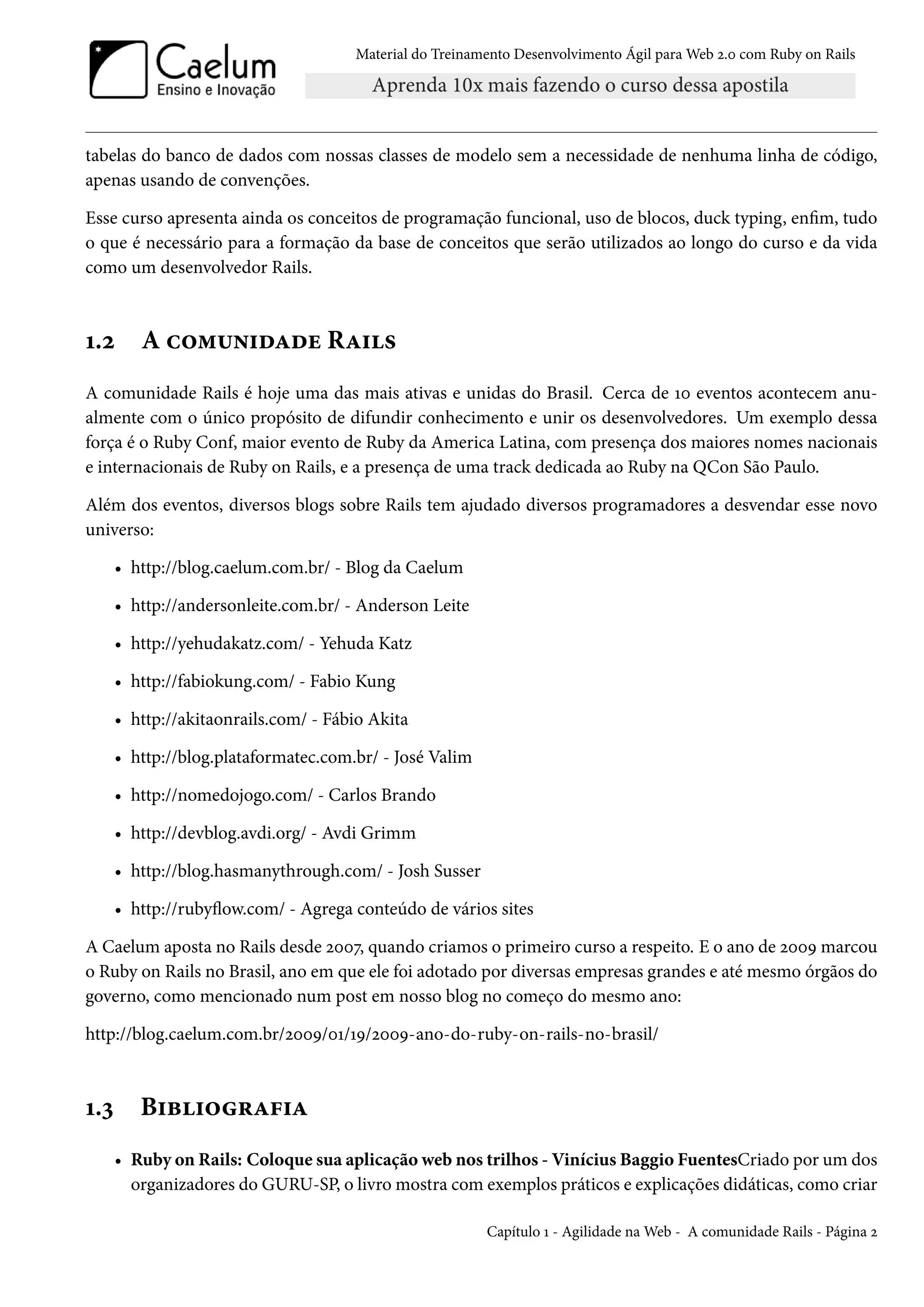 Material do Treinamento Desenvolvimento Ágil para Web 2.0 com Ruby on Rails
tabelas do banco de dados com nossas classes de modelo sem a necessidade de nenhuma linha de código,
apenas usando de convenções.
Esse curso apresenta ainda os conceitos de programação funcional, uso de blocos, duck typing, enfim, tudo
o que é necessário para a formação da base de conceitos que serão utilizados ao longo do curso e da vida
como um desenvolvedor Rails.
1.2 A comunidade Rails
A comunidade Rails é hoje uma das mais ativas e unidas do Brasil. Cerca de 10 eventos acontecem anu-
almente com o único propósito de difundir conhecimento e unir os desenvolvedores. Um exemplo dessa
força é o Ruby Conf, maior evento de Ruby da America Latina, com presença dos maiores nomes nacionais
e internacionais de Ruby on Rails, e a presença de uma track dedicada ao Ruby na QCon São Paulo.
Além dos eventos, diversos blogs sobre Rails tem ajudado diversos programadores a desvendar esse novo
universo:
• http://blog.caelum.com.br/ - Blog da Caelum
• http://andersonleite.com.br/ - Anderson Leite
• http://yehudakatz.com/ - Yehuda Katz
• http://fabiokung.com/ - Fabio Kung
• http://akitaonrails.com/ - Fábio Akita
• http://blog.plataformatec.com.br/ - José Valim
• http://nomedojogo.com/ - Carlos Brando
• http://devblog.avdi.org/ - Avdi Grimm
• http://blog.hasmanythrough.com/ - Josh Susser
• http://rubyflow.com/ - Agrega conteúdo de vários sites
A Caelum aposta no Rails desde 2007, quando criamos o primeiro curso a respeito. E o ano de 2009 marcou
o Ruby on Rails no Brasil, ano em que ele foi adotado por diversas empresas grandes e até mesmo órgãos do
governo, como mencionado num post em nosso blog no começo do mesmo ano:
http://blog.caelum.com.br/2009/01/19/2009-ano-do-ruby-on-rails-no-brasil/
1.3 Bibliografia
• Ruby on Rails: Coloque sua aplicação web nos trilhos - Vinícius Baggio FuentesCriado por um dos
organizadores do GURU-SP, o livro mostra com exemplos práticos e explicações didáticas, como criar
Capítulo 1 - Agilidade na Web - A comunidade Rails - Página 2
 
