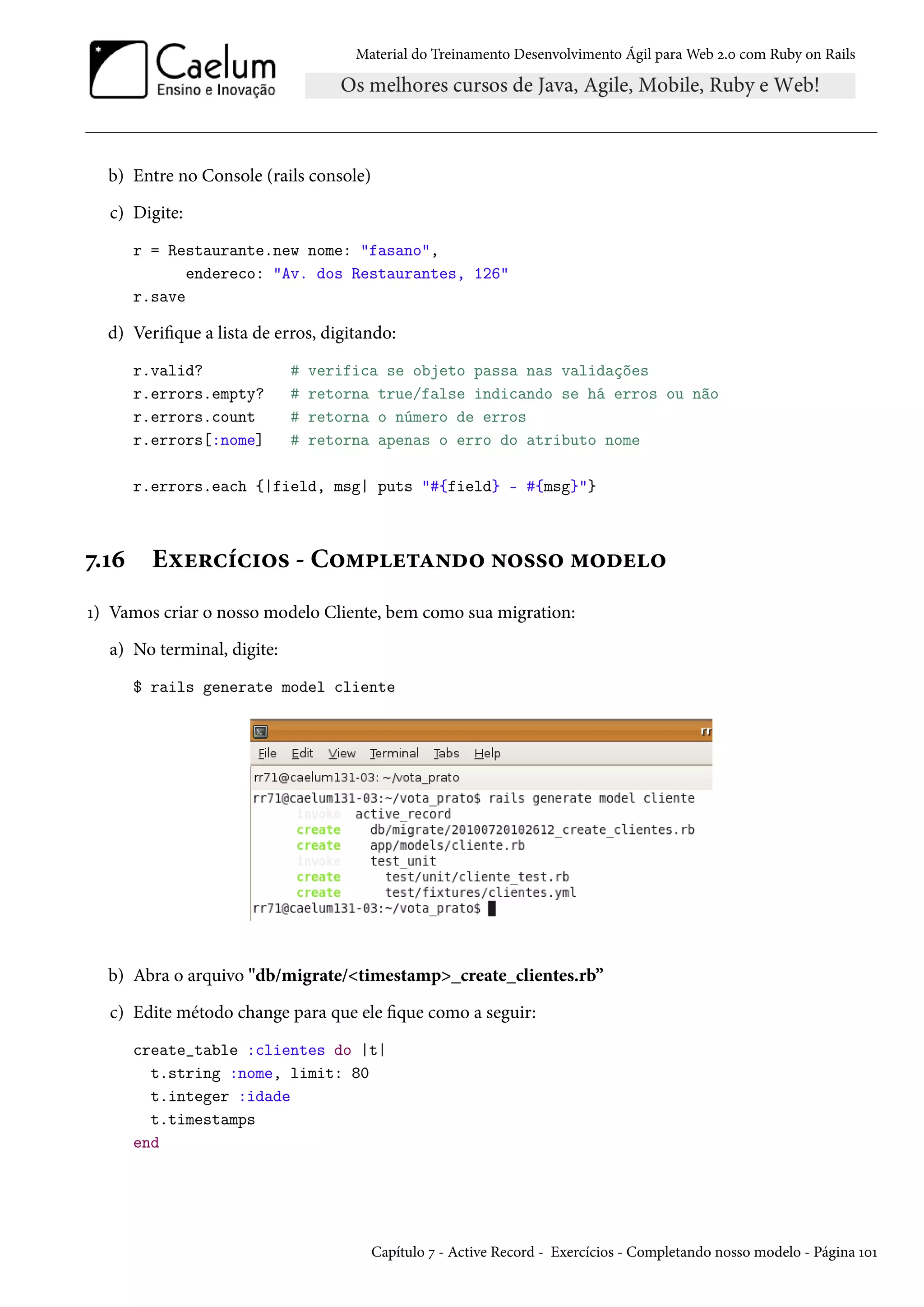 Material do Treinamento Desenvolvimento Ágil para Web 2.0 com Ruby on Rails
b) Entre no Console (rails console)
c) Digite:
r = Restaurante.new nome: "fasano",
endereco: "Av. dos Restaurantes, 126"
r.save
d) Verifique a lista de erros, digitando:
r.valid? # verifica se objeto passa nas validações
r.errors.empty? # retorna true/false indicando se há erros ou não
r.errors.count # retorna o número de erros
r.errors[:nome] # retorna apenas o erro do atributo nome
r.errors.each {|field, msg| puts "#{field} - #{msg}"}
7.16 Exercícios - Completando nosso modelo
1) Vamos criar o nosso modelo Cliente, bem como sua migration:
a) No terminal, digite:
$ rails generate model cliente
b) Abra o arquivo "db/migrate/<timestamp>_create_clientes.rb”
c) Edite método change para que ele fique como a seguir:
create_table :clientes do |t|
t.string :nome, limit: 80
t.integer :idade
t.timestamps
end
Capítulo 7 - Active Record - Exercícios - Completando nosso modelo - Página 101
 