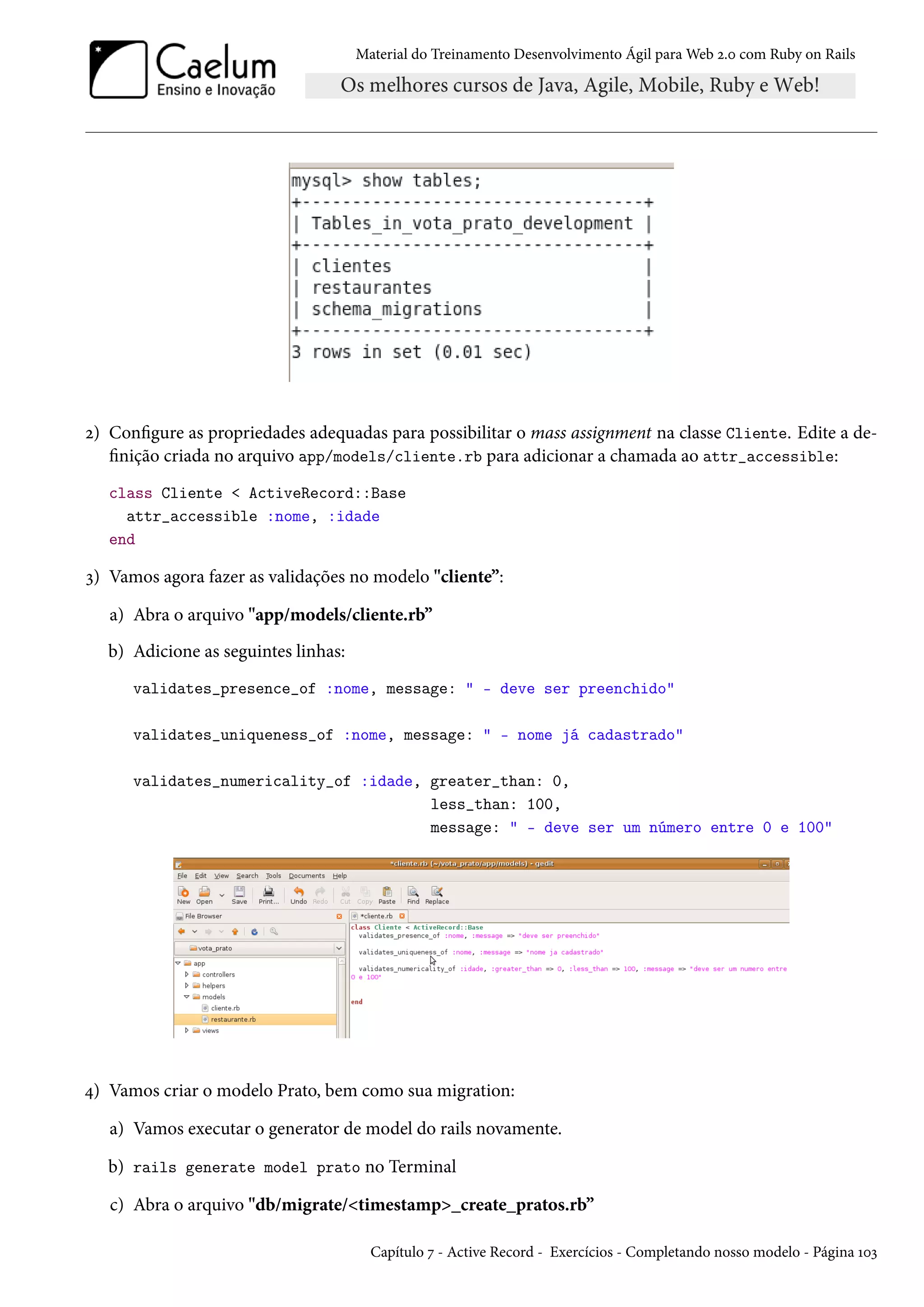 Material do Treinamento Desenvolvimento Ágil para Web 2.0 com Ruby on Rails
2) Configure as propriedades adequadas para possibilitar o mass assignment na classe Cliente. Edite a de-
finição criada no arquivo app/models/cliente.rb para adicionar a chamada ao attr_accessible:
class Cliente < ActiveRecord::Base
attr_accessible :nome, :idade
end
3) Vamos agora fazer as validações no modelo "cliente”:
a) Abra o arquivo "app/models/cliente.rb”
b) Adicione as seguintes linhas:
validates_presence_of :nome, message: " - deve ser preenchido"
validates_uniqueness_of :nome, message: " - nome já cadastrado"
validates_numericality_of :idade, greater_than: 0,
less_than: 100,
message: " - deve ser um número entre 0 e 100"
4) Vamos criar o modelo Prato, bem como sua migration:
a) Vamos executar o generator de model do rails novamente.
b) rails generate model prato no Terminal
c) Abra o arquivo "db/migrate/<timestamp>_create_pratos.rb”
Capítulo 7 - Active Record - Exercícios - Completando nosso modelo - Página 103
 