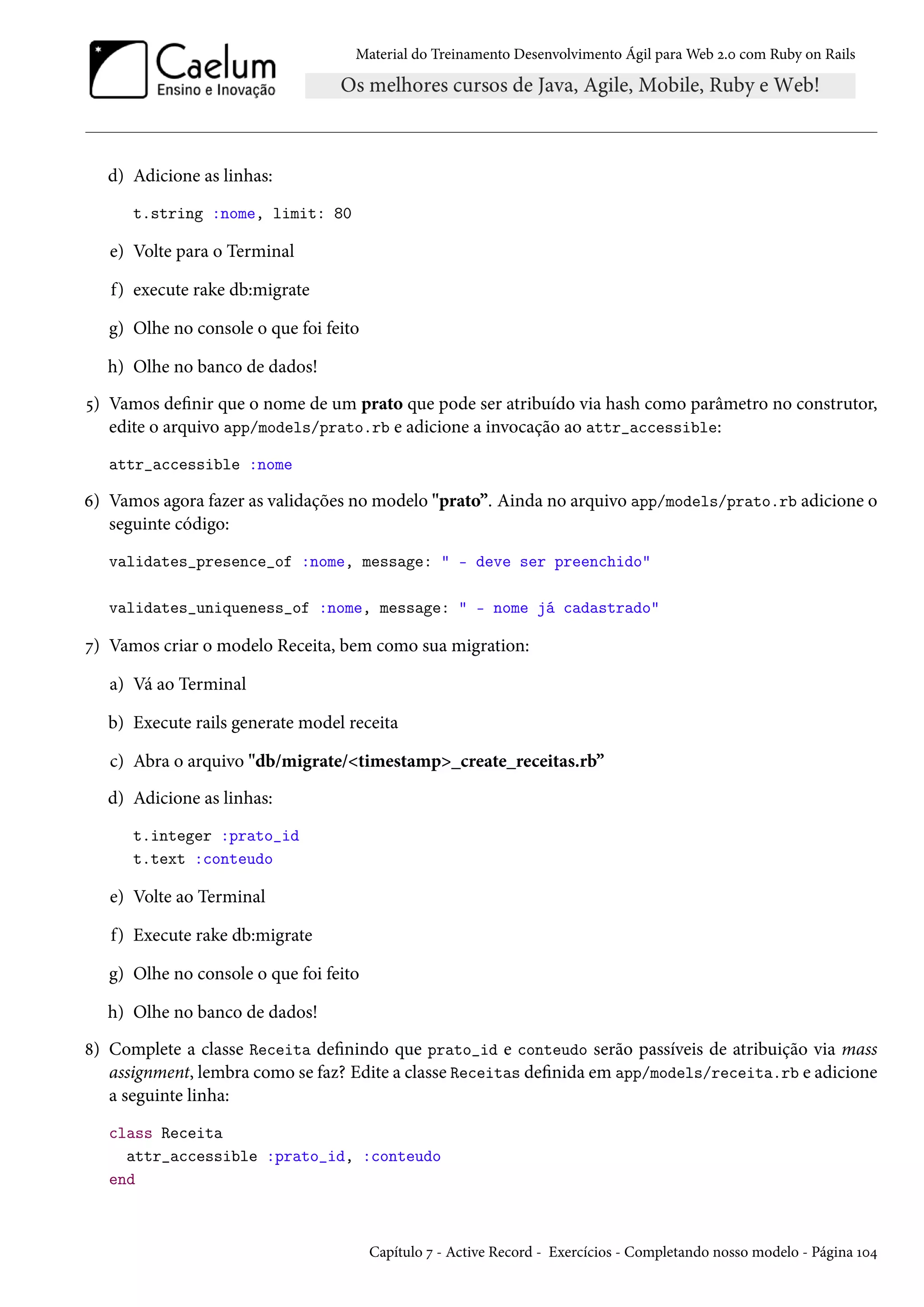 Material do Treinamento Desenvolvimento Ágil para Web 2.0 com Ruby on Rails
d) Adicione as linhas:
t.string :nome, limit: 80
e) Volte para o Terminal
f) execute rake db:migrate
g) Olhe no console o que foi feito
h) Olhe no banco de dados!
5) Vamos definir que o nome de um prato que pode ser atribuído via hash como parâmetro no construtor,
edite o arquivo app/models/prato.rb e adicione a invocação ao attr_accessible:
attr_accessible :nome
6) Vamos agora fazer as validações no modelo "prato”. Ainda no arquivo app/models/prato.rb adicione o
seguinte código:
validates_presence_of :nome, message: " - deve ser preenchido"
validates_uniqueness_of :nome, message: " - nome já cadastrado"
7) Vamos criar o modelo Receita, bem como sua migration:
a) Vá ao Terminal
b) Execute rails generate model receita
c) Abra o arquivo "db/migrate/<timestamp>_create_receitas.rb”
d) Adicione as linhas:
t.integer :prato_id
t.text :conteudo
e) Volte ao Terminal
f) Execute rake db:migrate
g) Olhe no console o que foi feito
h) Olhe no banco de dados!
8) Complete a classe Receita definindo que prato_id e conteudo serão passíveis de atribuição via mass
assignment, lembra como se faz? Edite a classe Receitas definida em app/models/receita.rb e adicione
a seguinte linha:
class Receita
attr_accessible :prato_id, :conteudo
end
Capítulo 7 - Active Record - Exercícios - Completando nosso modelo - Página 104
 