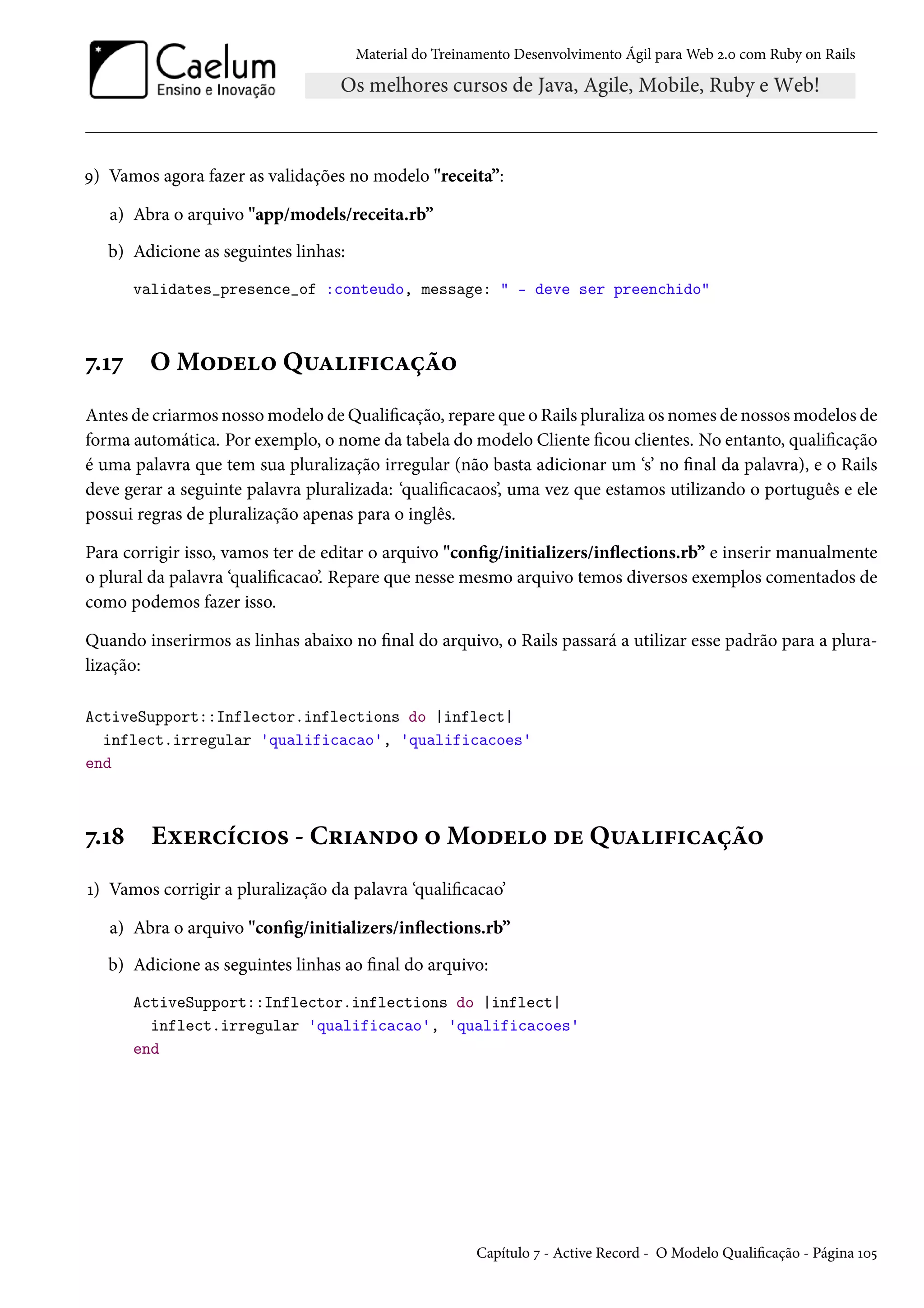 Material do Treinamento Desenvolvimento Ágil para Web 2.0 com Ruby on Rails
9) Vamos agora fazer as validações no modelo "receita”:
a) Abra o arquivo "app/models/receita.rb”
b) Adicione as seguintes linhas:
validates_presence_of :conteudo, message: " - deve ser preenchido"
7.17 O Modelo Qualificação
Antes de criarmos nosso modelo de Qualificação, repare que o Rails pluraliza os nomes de nossos modelos de
forma automática. Por exemplo, o nome da tabela do modelo Cliente ficou clientes. No entanto, qualificação
é uma palavra que tem sua pluralização irregular (não basta adicionar um ‘s’ no final da palavra), e o Rails
deve gerar a seguinte palavra pluralizada: ‘qualificacaos’, uma vez que estamos utilizando o português e ele
possui regras de pluralização apenas para o inglês.
Para corrigir isso, vamos ter de editar o arquivo "config/initializers/inflections.rb” e inserir manualmente
o plural da palavra ‘qualificacao’. Repare que nesse mesmo arquivo temos diversos exemplos comentados de
como podemos fazer isso.
Quando inserirmos as linhas abaixo no final do arquivo, o Rails passará a utilizar esse padrão para a plura-
lização:
ActiveSupport::Inflector.inflections do |inflect|
inflect.irregular 'qualificacao', 'qualificacoes'
end
7.18 Exercícios - Criando o Modelo de Qualificação
1) Vamos corrigir a pluralização da palavra ‘qualificacao’
a) Abra o arquivo "config/initializers/inflections.rb”
b) Adicione as seguintes linhas ao final do arquivo:
ActiveSupport::Inflector.inflections do |inflect|
inflect.irregular 'qualificacao', 'qualificacoes'
end
Capítulo 7 - Active Record - O Modelo Qualificação - Página 105
 