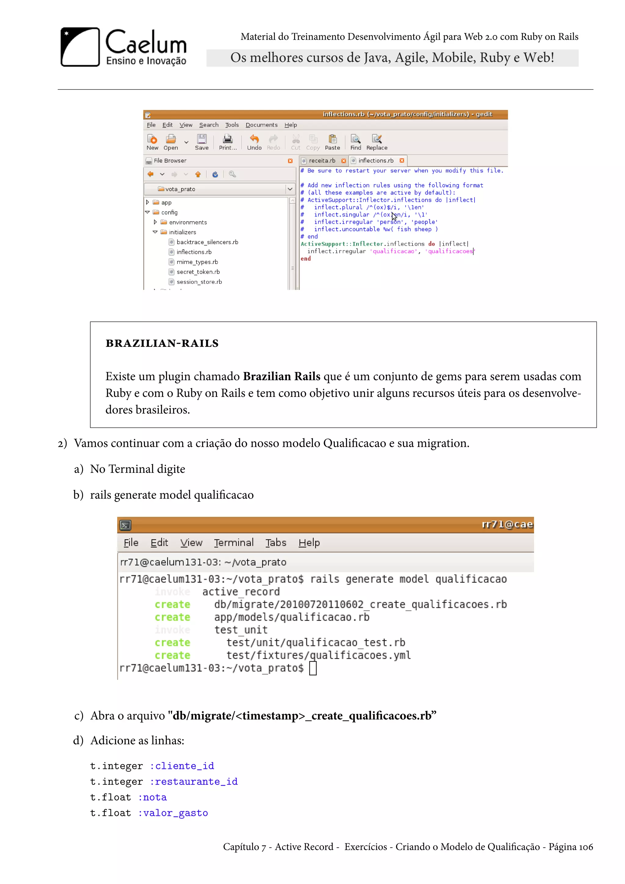 Material do Treinamento Desenvolvimento Ágil para Web 2.0 com Ruby on Rails
brazilian-rails
Existe um plugin chamado Brazilian Rails que é um conjunto de gems para serem usadas com
Ruby e com o Ruby on Rails e tem como objetivo unir alguns recursos úteis para os desenvolve-
dores brasileiros.
2) Vamos continuar com a criação do nosso modelo Qualificacao e sua migration.
a) No Terminal digite
b) rails generate model qualificacao
c) Abra o arquivo "db/migrate/<timestamp>_create_qualificacoes.rb”
d) Adicione as linhas:
t.integer :cliente_id
t.integer :restaurante_id
t.float :nota
t.float :valor_gasto
Capítulo 7 - Active Record - Exercícios - Criando o Modelo de Qualificação - Página 106
 