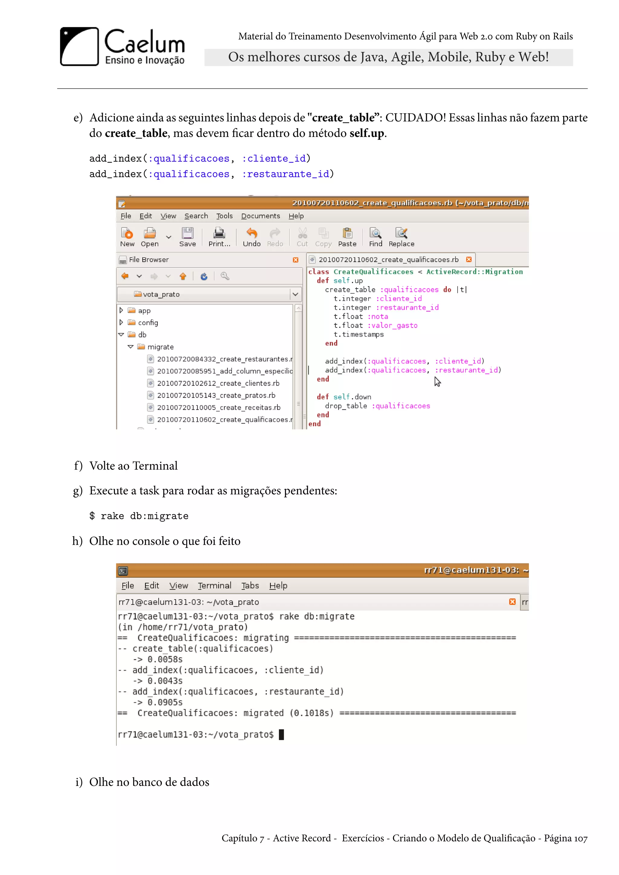 Material do Treinamento Desenvolvimento Ágil para Web 2.0 com Ruby on Rails
e) Adicione ainda as seguintes linhas depois de "create_table”: CUIDADO! Essas linhas não fazem parte
do create_table, mas devem ficar dentro do método self.up.
add_index(:qualificacoes, :cliente_id)
add_index(:qualificacoes, :restaurante_id)
f) Volte ao Terminal
g) Execute a task para rodar as migrações pendentes:
$ rake db:migrate
h) Olhe no console o que foi feito
i) Olhe no banco de dados
Capítulo 7 - Active Record - Exercícios - Criando o Modelo de Qualificação - Página 107
 