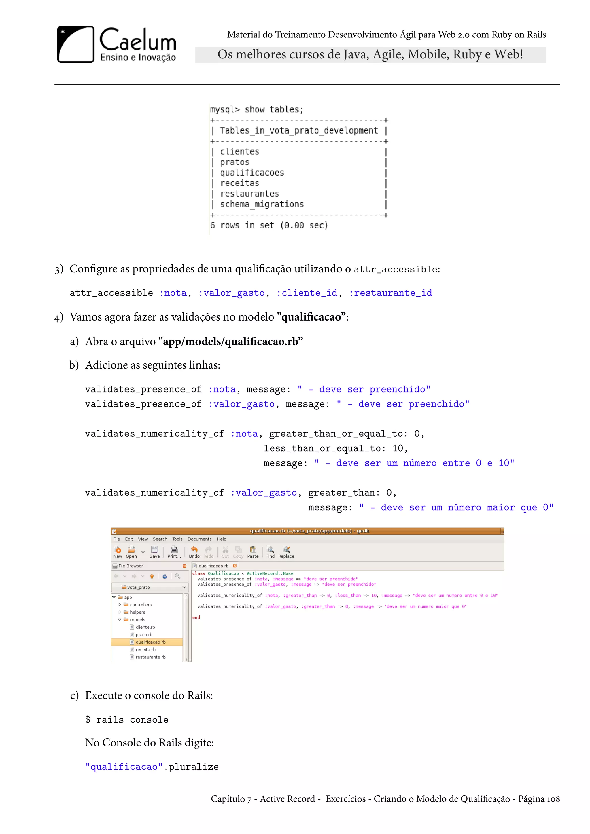 Material do Treinamento Desenvolvimento Ágil para Web 2.0 com Ruby on Rails
3) Configure as propriedades de uma qualificação utilizando o attr_accessible:
attr_accessible :nota, :valor_gasto, :cliente_id, :restaurante_id
4) Vamos agora fazer as validações no modelo "qualificacao”:
a) Abra o arquivo "app/models/qualificacao.rb”
b) Adicione as seguintes linhas:
validates_presence_of :nota, message: " - deve ser preenchido"
validates_presence_of :valor_gasto, message: " - deve ser preenchido"
validates_numericality_of :nota, greater_than_or_equal_to: 0,
less_than_or_equal_to: 10,
message: " - deve ser um número entre 0 e 10"
validates_numericality_of :valor_gasto, greater_than: 0,
message: " - deve ser um número maior que 0"
c) Execute o console do Rails:
$ rails console
No Console do Rails digite:
"qualificacao".pluralize
Capítulo 7 - Active Record - Exercícios - Criando o Modelo de Qualificação - Página 108
 
