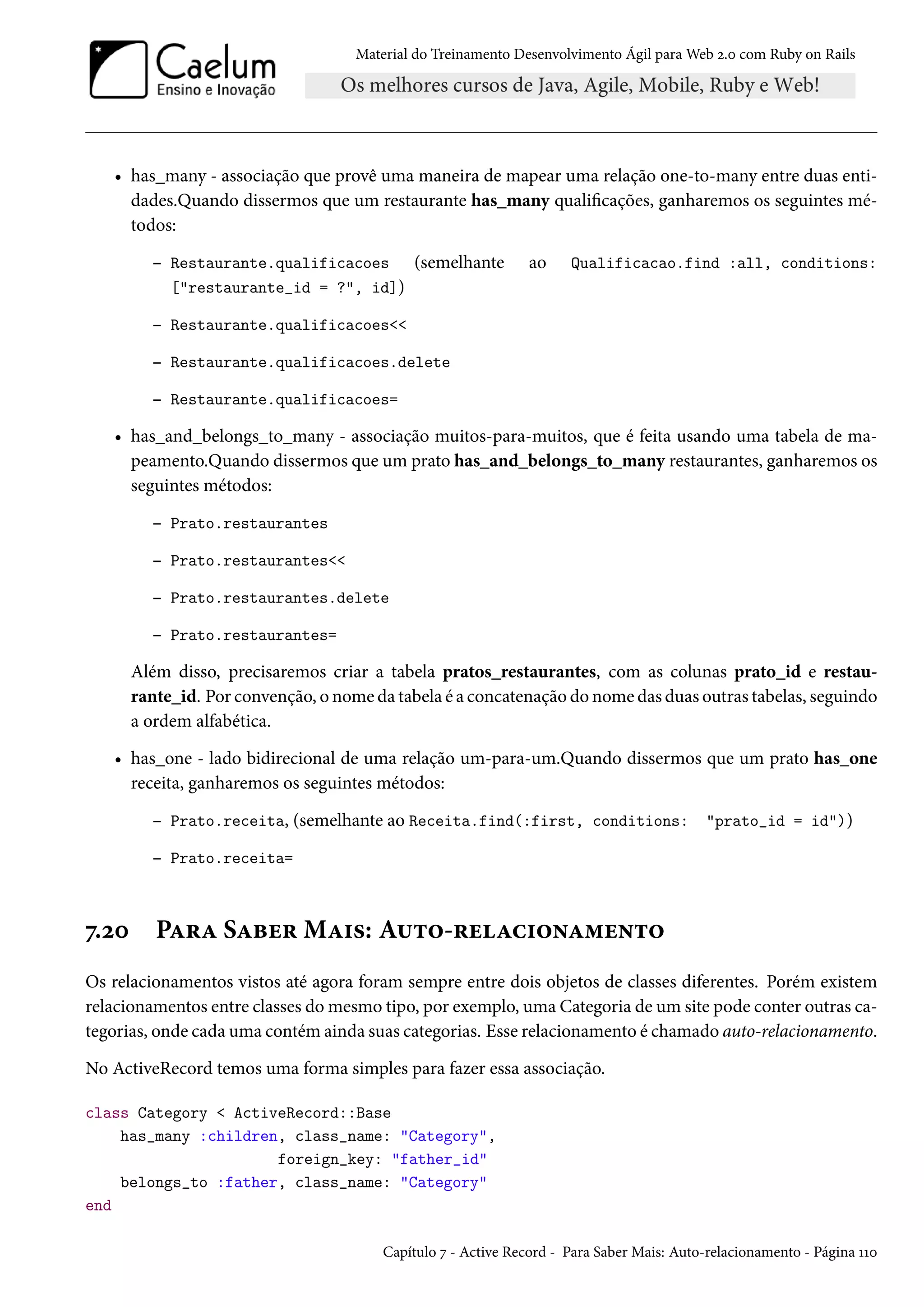 Material do Treinamento Desenvolvimento Ágil para Web 2.0 com Ruby on Rails
• has_many - associação que provê uma maneira de mapear uma relação one-to-many entre duas enti-
dades.Quando dissermos que um restaurante has_many qualificações, ganharemos os seguintes mé-
todos:
– Restaurante.qualificacoes (semelhante ao Qualificacao.find :all, conditions:
["restaurante_id = ?", id])
– Restaurante.qualificacoes<<
– Restaurante.qualificacoes.delete
– Restaurante.qualificacoes=
• has_and_belongs_to_many - associação muitos-para-muitos, que é feita usando uma tabela de ma-
peamento.Quando dissermos que um prato has_and_belongs_to_many restaurantes, ganharemos os
seguintes métodos:
– Prato.restaurantes
– Prato.restaurantes<<
– Prato.restaurantes.delete
– Prato.restaurantes=
Além disso, precisaremos criar a tabela pratos_restaurantes, com as colunas prato_id e restau-
rante_id. Por convenção, o nome da tabela é a concatenação do nome das duas outras tabelas, seguindo
a ordem alfabética.
• has_one - lado bidirecional de uma relação um-para-um.Quando dissermos que um prato has_one
receita, ganharemos os seguintes métodos:
– Prato.receita, (semelhante ao Receita.find(:first, conditions: "prato_id = id"))
– Prato.receita=
7.20 Para Saber Mais: Auto-relacionamento
Os relacionamentos vistos até agora foram sempre entre dois objetos de classes diferentes. Porém existem
relacionamentos entre classes do mesmo tipo, por exemplo, uma Categoria de um site pode conter outras ca-
tegorias, onde cada uma contém ainda suas categorias. Esse relacionamento é chamado auto-relacionamento.
No ActiveRecord temos uma forma simples para fazer essa associação.
class Category < ActiveRecord::Base
has_many :children, class_name: "Category",
foreign_key: "father_id"
belongs_to :father, class_name: "Category"
end
Capítulo 7 - Active Record - Para Saber Mais: Auto-relacionamento - Página 110
 