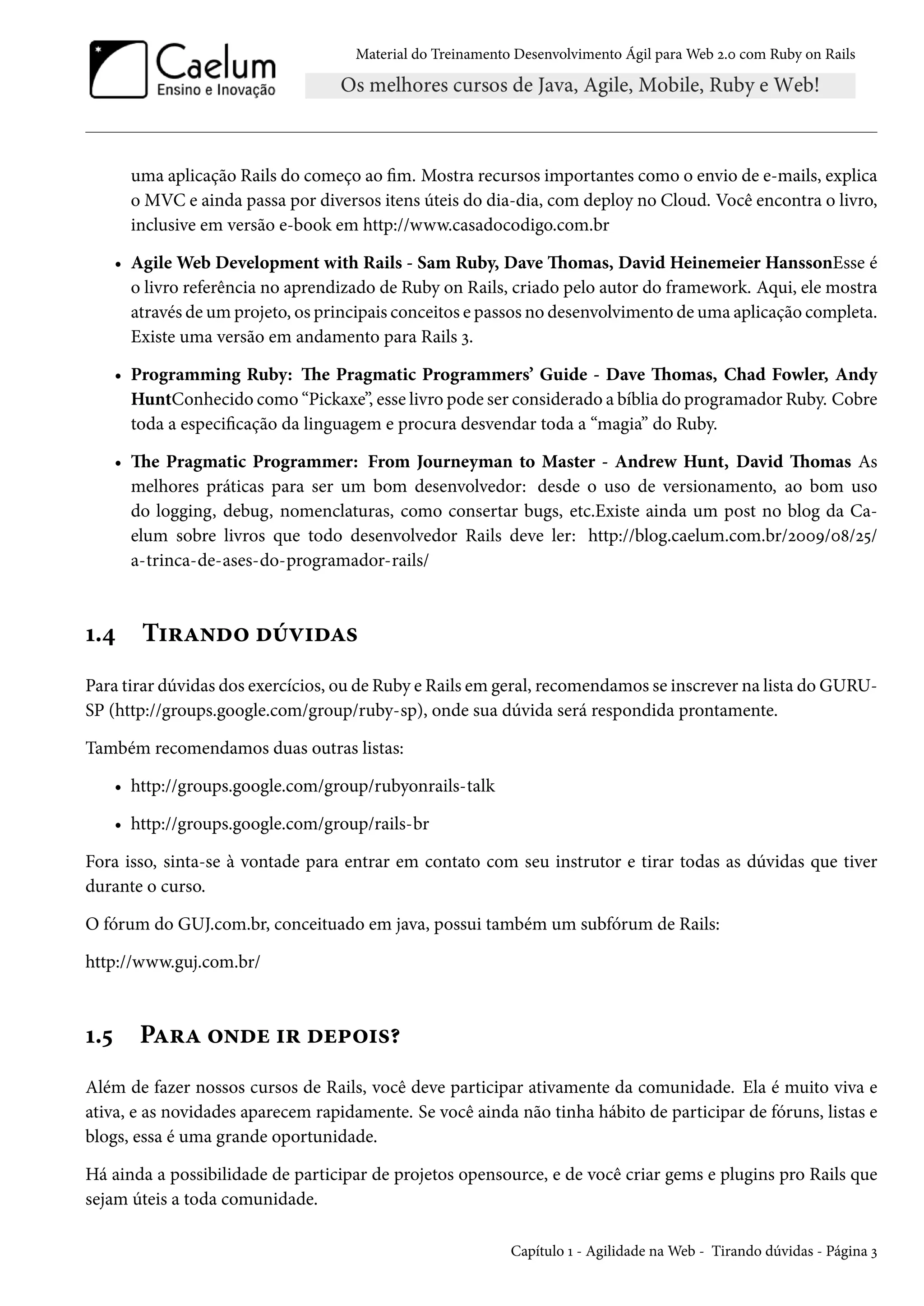 Material do Treinamento Desenvolvimento Ágil para Web 2.0 com Ruby on Rails
uma aplicação Rails do começo ao fim. Mostra recursos importantes como o envio de e-mails, explica
o MVC e ainda passa por diversos itens úteis do dia-dia, com deploy no Cloud. Você encontra o livro,
inclusive em versão e-book em http://www.casadocodigo.com.br
• Agile Web Development with Rails - Sam Ruby, Dave Thomas, David Heinemeier HanssonEsse é
o livro referência no aprendizado de Ruby on Rails, criado pelo autor do framework. Aqui, ele mostra
através de um projeto, os principais conceitos e passos no desenvolvimento de uma aplicação completa.
Existe uma versão em andamento para Rails 3.
• Programming Ruby: The Pragmatic Programmers’ Guide - Dave Thomas, Chad Fowler, Andy
HuntConhecido como “Pickaxe”, esse livro pode ser considerado a bíblia do programador Ruby. Cobre
toda a especificação da linguagem e procura desvendar toda a “magia” do Ruby.
• The Pragmatic Programmer: From Journeyman to Master - Andrew Hunt, David Thomas As
melhores práticas para ser um bom desenvolvedor: desde o uso de versionamento, ao bom uso
do logging, debug, nomenclaturas, como consertar bugs, etc.Existe ainda um post no blog da Ca-
elum sobre livros que todo desenvolvedor Rails deve ler: http://blog.caelum.com.br/2009/08/25/
a-trinca-de-ases-do-programador-rails/
1.4 Tirando dúvidas
Para tirar dúvidas dos exercícios, ou de Ruby e Rails em geral, recomendamos se inscrever na lista do GURU-
SP (http://groups.google.com/group/ruby-sp), onde sua dúvida será respondida prontamente.
Também recomendamos duas outras listas:
• http://groups.google.com/group/rubyonrails-talk
• http://groups.google.com/group/rails-br
Fora isso, sinta-se à vontade para entrar em contato com seu instrutor e tirar todas as dúvidas que tiver
durante o curso.
O fórum do GUJ.com.br, conceituado em java, possui também um subfórum de Rails:
http://www.guj.com.br/
1.5 Para onde ir depois?
Além de fazer nossos cursos de Rails, você deve participar ativamente da comunidade. Ela é muito viva e
ativa, e as novidades aparecem rapidamente. Se você ainda não tinha hábito de participar de fóruns, listas e
blogs, essa é uma grande oportunidade.
Há ainda a possibilidade de participar de projetos opensource, e de você criar gems e plugins pro Rails que
sejam úteis a toda comunidade.
Capítulo 1 - Agilidade na Web - Tirando dúvidas - Página 3
 