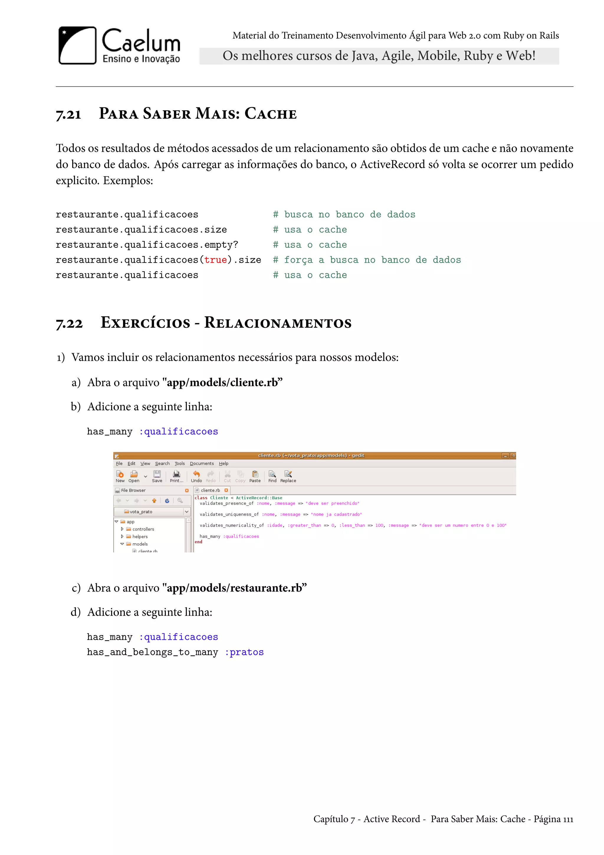 Material do Treinamento Desenvolvimento Ágil para Web 2.0 com Ruby on Rails
7.21 Para Saber Mais: Cache
Todos os resultados de métodos acessados de um relacionamento são obtidos de um cache e não novamente
do banco de dados. Após carregar as informações do banco, o ActiveRecord só volta se ocorrer um pedido
explicito. Exemplos:
restaurante.qualificacoes # busca no banco de dados
restaurante.qualificacoes.size # usa o cache
restaurante.qualificacoes.empty? # usa o cache
restaurante.qualificacoes(true).size # força a busca no banco de dados
restaurante.qualificacoes # usa o cache
7.22 Exercícios - Relacionamentos
1) Vamos incluir os relacionamentos necessários para nossos modelos:
a) Abra o arquivo "app/models/cliente.rb”
b) Adicione a seguinte linha:
has_many :qualificacoes
c) Abra o arquivo "app/models/restaurante.rb”
d) Adicione a seguinte linha:
has_many :qualificacoes
has_and_belongs_to_many :pratos
Capítulo 7 - Active Record - Para Saber Mais: Cache - Página 111
 