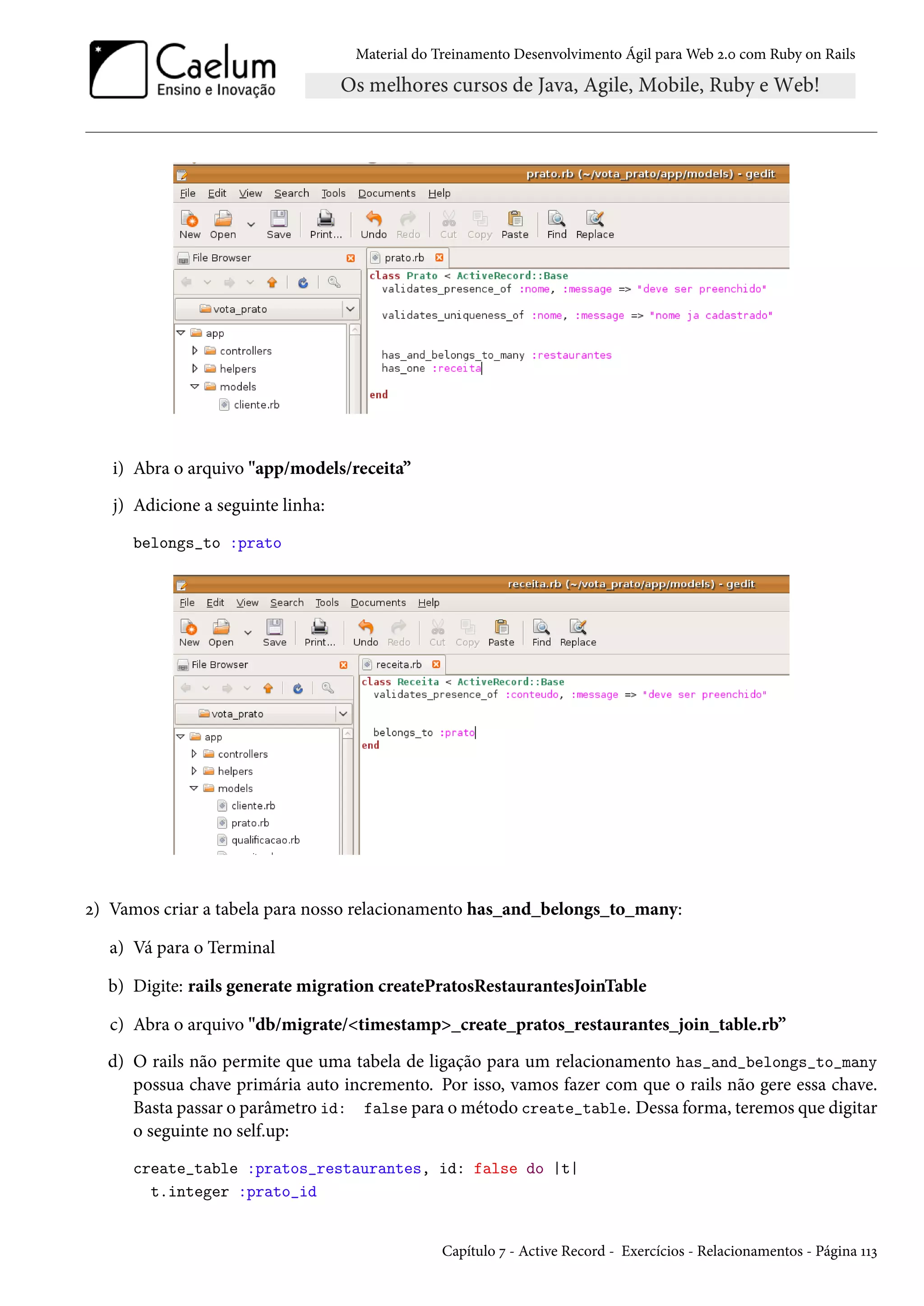 Material do Treinamento Desenvolvimento Ágil para Web 2.0 com Ruby on Rails
i) Abra o arquivo "app/models/receita”
j) Adicione a seguinte linha:
belongs_to :prato
2) Vamos criar a tabela para nosso relacionamento has_and_belongs_to_many:
a) Vá para o Terminal
b) Digite: rails generate migration createPratosRestaurantesJoinTable
c) Abra o arquivo "db/migrate/<timestamp>_create_pratos_restaurantes_join_table.rb”
d) O rails não permite que uma tabela de ligação para um relacionamento has_and_belongs_to_many
possua chave primária auto incremento. Por isso, vamos fazer com que o rails não gere essa chave.
Basta passar o parâmetro id: false para o método create_table. Dessa forma, teremos que digitar
o seguinte no self.up:
create_table :pratos_restaurantes, id: false do |t|
t.integer :prato_id
Capítulo 7 - Active Record - Exercícios - Relacionamentos - Página 113
 