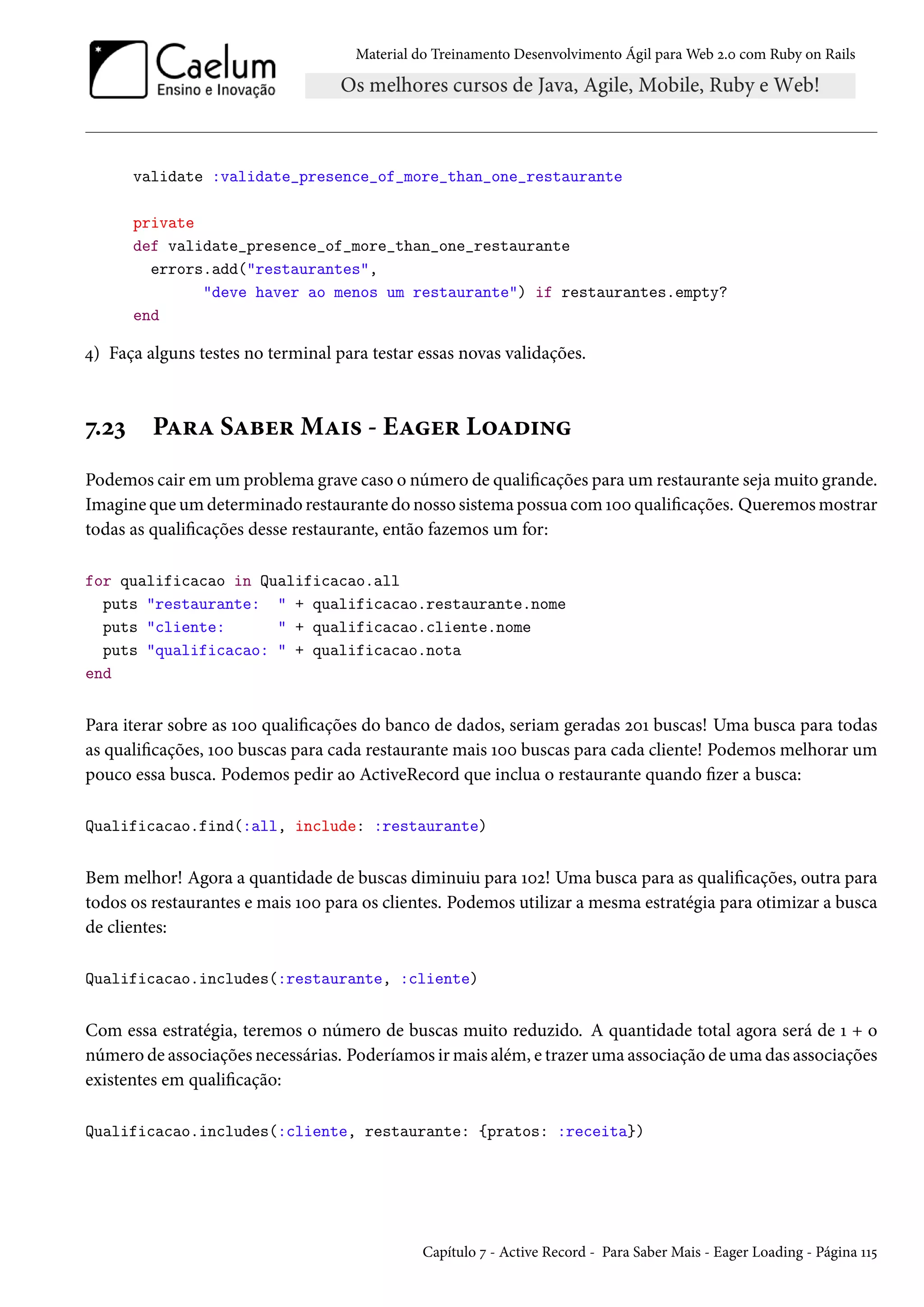 Material do Treinamento Desenvolvimento Ágil para Web 2.0 com Ruby on Rails
validate :validate_presence_of_more_than_one_restaurante
private
def validate_presence_of_more_than_one_restaurante
errors.add("restaurantes",
"deve haver ao menos um restaurante") if restaurantes.empty?
end
4) Faça alguns testes no terminal para testar essas novas validações.
7.23 Para Saber Mais - Eager Loading
Podemos cair em um problema grave caso o número de qualificações para um restaurante seja muito grande.
Imagine que um determinado restaurante do nosso sistema possua com 100 qualificações. Queremos mostrar
todas as qualificações desse restaurante, então fazemos um for:
for qualificacao in Qualificacao.all
puts "restaurante: " + qualificacao.restaurante.nome
puts "cliente: " + qualificacao.cliente.nome
puts "qualificacao: " + qualificacao.nota
end
Para iterar sobre as 100 qualificações do banco de dados, seriam geradas 201 buscas! Uma busca para todas
as qualificações, 100 buscas para cada restaurante mais 100 buscas para cada cliente! Podemos melhorar um
pouco essa busca. Podemos pedir ao ActiveRecord que inclua o restaurante quando fizer a busca:
Qualificacao.find(:all, include: :restaurante)
Bem melhor! Agora a quantidade de buscas diminuiu para 102! Uma busca para as qualificações, outra para
todos os restaurantes e mais 100 para os clientes. Podemos utilizar a mesma estratégia para otimizar a busca
de clientes:
Qualificacao.includes(:restaurante, :cliente)
Com essa estratégia, teremos o número de buscas muito reduzido. A quantidade total agora será de 1 + o
número de associações necessárias. Poderíamos ir mais além, e trazer uma associação de uma das associações
existentes em qualificação:
Qualificacao.includes(:cliente, restaurante: {pratos: :receita})
Capítulo 7 - Active Record - Para Saber Mais - Eager Loading - Página 115
 