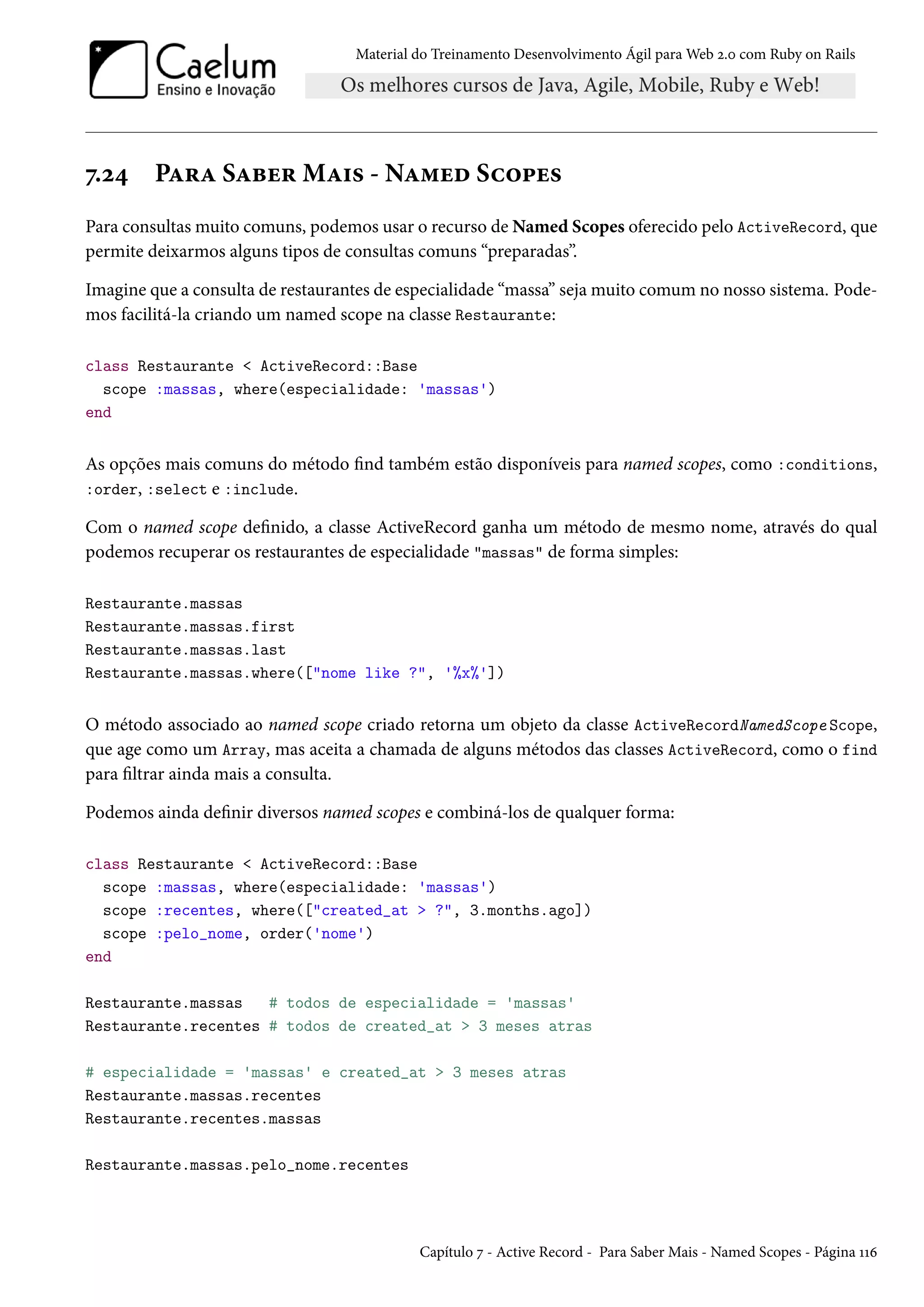 Material do Treinamento Desenvolvimento Ágil para Web 2.0 com Ruby on Rails
7.24 Para Saber Mais - Named Scopes
Para consultas muito comuns, podemos usar o recurso de Named Scopes oferecido pelo ActiveRecord, que
permite deixarmos alguns tipos de consultas comuns “preparadas”.
Imagine que a consulta de restaurantes de especialidade “massa” seja muito comum no nosso sistema. Pode-
mos facilitá-la criando um named scope na classe Restaurante:
class Restaurante < ActiveRecord::Base
scope :massas, where(especialidade: 'massas')
end
As opções mais comuns do método find também estão disponíveis para named scopes, como :conditions,
:order, :select e :include.
Com o named scope definido, a classe ActiveRecord ganha um método de mesmo nome, através do qual
podemos recuperar os restaurantes de especialidade "massas" de forma simples:
Restaurante.massas
Restaurante.massas.first
Restaurante.massas.last
Restaurante.massas.where(["nome like ?", '%x%'])
O método associado ao named scope criado retorna um objeto da classe ActiveRecordNamedScope Scope,
que age como um Array, mas aceita a chamada de alguns métodos das classes ActiveRecord, como o find
para filtrar ainda mais a consulta.
Podemos ainda definir diversos named scopes e combiná-los de qualquer forma:
class Restaurante < ActiveRecord::Base
scope :massas, where(especialidade: 'massas')
scope :recentes, where(["created_at > ?", 3.months.ago])
scope :pelo_nome, order('nome')
end
Restaurante.massas # todos de especialidade = 'massas'
Restaurante.recentes # todos de created_at > 3 meses atras
# especialidade = 'massas' e created_at > 3 meses atras
Restaurante.massas.recentes
Restaurante.recentes.massas
Restaurante.massas.pelo_nome.recentes
Capítulo 7 - Active Record - Para Saber Mais - Named Scopes - Página 116
 