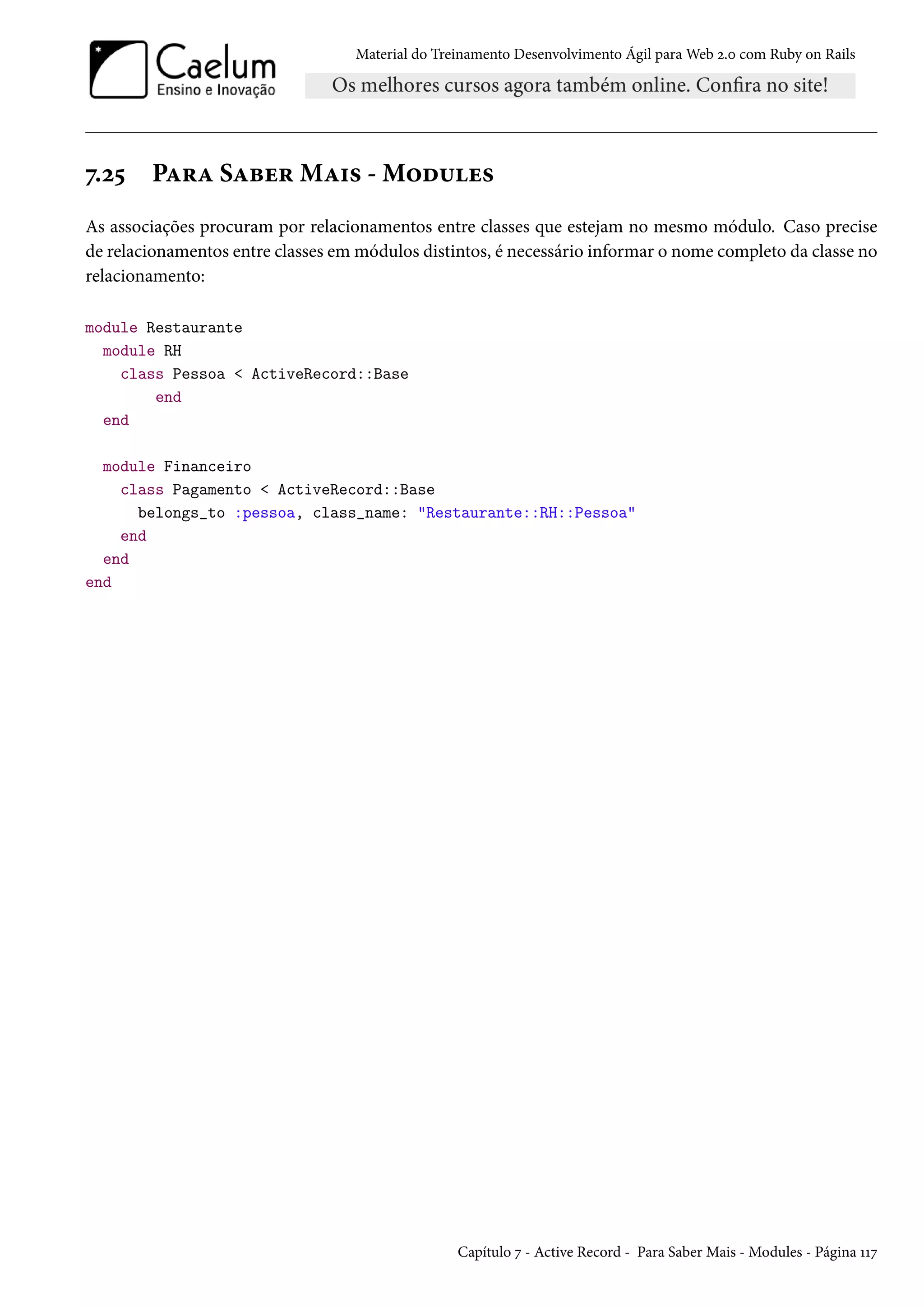 Material do Treinamento Desenvolvimento Ágil para Web 2.0 com Ruby on Rails
7.25 Para Saber Mais - Modules
As associações procuram por relacionamentos entre classes que estejam no mesmo módulo. Caso precise
de relacionamentos entre classes em módulos distintos, é necessário informar o nome completo da classe no
relacionamento:
module Restaurante
module RH
class Pessoa < ActiveRecord::Base
end
end
module Financeiro
class Pagamento < ActiveRecord::Base
belongs_to :pessoa, class_name: "Restaurante::RH::Pessoa"
end
end
end
Capítulo 7 - Active Record - Para Saber Mais - Modules - Página 117
 